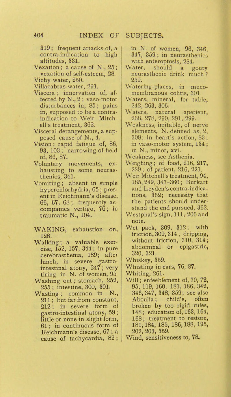 319 ; frequent attacks of, a contra-indication to high altitudes, 331. Vexation ; a cause of N., 25; vexation of self-esteem, 28. Vichy water, 260. Villacabras water, 291. Viscera ; innervation of, af- fected by N., 2 ; vaso-motor disturbances in, 85; pains in, supposed to be a contra- indication to Weir Mitch- ell's treatment, 362. Visceral derangements, a sup- posed cause of N., 4. Vision ; rapid fatigue of, 86, 93, 103 ; narrowing of field of, 8G, 87. Voluntary movements, ex- hausting to some neuras- thenics, 341. Vomiting ; absent in simple hyperchlorhydria, 65; pres- ent in Reichmann's disease, 66, 67, 68 ; frequently ac- companies vertigo, 76; in traumatic N., 104. WAKING, exhaustion on, 128. Walking; a valuable exer- cise, 152, 157, 344 ; in pure cerebrasthenia, 189; after lunch, in severe gastro- intestinal atony, 247 ; very tiring in N. of women, 95 Washing out; stomach, 252, 255 ; intestine, 300, 301. Wasting; common in N., 211; but far from constant, 212; in severe form of gastro-intestinal atony, 59; little or none in slight form, 61 ; in continuous form of Reichmann's disease, 67 ; a cause of tachycardia, 82 ; in N. of women, 96, 346. 347, 359 ; in neurasthenics with enteroptosis, 284. Water, should a gouty neurasthenic drink much ? 259. Watering-places, in muco- membranous colitis, 301. Waters, mineral, for table, 242, 263, 306. Waters, natural aperient, 268, 278, 290, 291, 299. Weakness, irritable, of nerve elements, N. defined as, 2, 308; in heart's action, 83; in vaso-motor system, 134 ; in N., minor, xvi. Weakness, see Asthenia. Weighing; of food, 216, 217, 229; of patient, 216, 221. Weir Mitchell's treatment, 94, 185,249, 347-360; Burkart and Leyden's contra-indica- tions, 362; necessity that the patients should under- stand the end pursued, 362. Westphal's sign, 111, 206 and note. Wet pack, 309, 312; with friction, 309, 314 , dripping, without friction, 310, 314; abdominal or epigastric, 320, 321. Whiskey, 359. Whistling in ears, 76, 87. Whiting, 261. Will; enfeeblement of, 70, 72, 95, 119, 160, 181, 186, 342, 346,347, 348, 359; see also Aboulia; child's, often broken by too rigid rules, 148; education of, 163, 164, 168; treatment to restore, 181,184, 185, 186,188, 195, 202, 203, 359. Wind, sensitiveness to, 78.