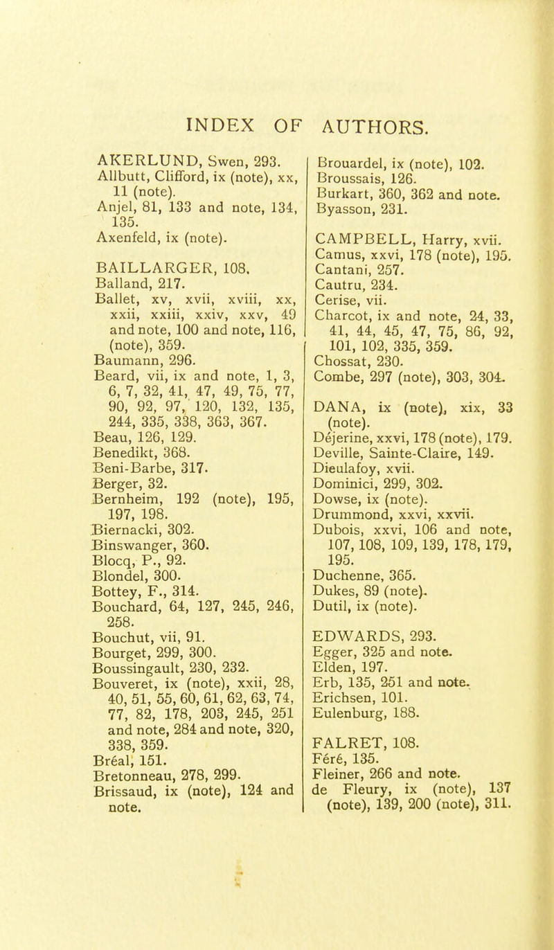 INDEX OF AUTHORS. AKERLUND, Swen, 293. Allbutt, Clifford, ix (note), xx, 11 (note). Anjel, 81, 133 and note, 134, 135. Axenfeld, ix (note). BAILLARGER, 108. Balland, 217. Ballet, XV, xvii, xviii, xx, xxii, xxiii, xxiv, xxv, 49 and note, 100 and note, 116, (note), 359. Baumann, 296. Beard, vii, ix and note, 1, 3, 6, 7, 32, 41, 47, 49, 75, 77, 90, 92, 97, 120, 132, 135, 244, 335, 338, 363, 367. Beau, 126, 129. Benedikt, 368. Beni-Barbe, 317. Berger, 32. Bernheim, 192 (note), 195, 197, 198. Biernacki, 302. Binswanger, 360. Blocq, P., 92. Blondel, 300. Bottey, F., 314. Bouchard, 64, 127, 245, 246, 258. Bouchut, vii, 91. Bourget, 299, 300. Boussingault, 230, 232. Bouveret, ix (note), xxii, 28, 40, 51, 55, 60, 61, 62, 63, 74, 77, 82, 178, 203, 245, 251 and note, 284 and note, 320, 338, 359. Breal, 151. Bretonneau, 278, 299. Brissaud, ix (note), 124 and note. Brouardel, ix (note), 102. Broussais, 126. Burkart, 360, 362 and note. Byasson, 231. CAMPBELL, Harry, xvii. Camus, xxvi, 178 (note), 195. Cantani, 257. Cautru, 234. Cerise, vii. Charcot, ix and note, 24, 33, 41, 44, 45, 47, 75, 86, 92, 101, 102, 335, 359. Chossat, 230. Combe, 297 (note), 303, 304- DANA, ix (note), xix, 33 (note). Dejerine, xxvi, 178 (note), 179. Deville, Sainte-Claire, 149. Dieulafoy, xvii. Dominici, 299, 302. Dowse, ix (note). Drummond, xxvi, xxvii. Dubois, xxvi, 106 and note, 107,108, 109,139, 178,179, 195. Duchenne, 365. Dukes, 89 (note). Dutil, ix (note). EDWARDS, 293. Egger, 325 and note. Elden, 197. Erb, 135, 251 and note. Erichsen, 101. Eulenburg, 188. FALRET, 108. Fer6, 135. Fleiner, 266 and note, de Fleury, ix (note), 137 (note), 139, 200 (note), 311.