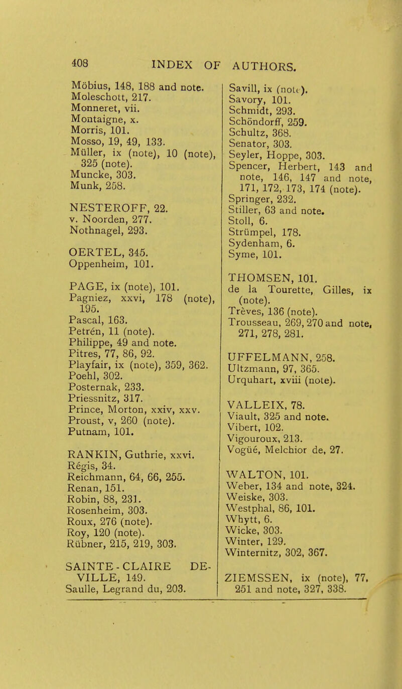 Mobius, 148, 188 and note. Moleschott, 217. Monneret, vii. Montaigne, x. Morris, 101. Mosso, 19, 49, 133. MuUer, ix (note), 10 (note), 325 (note). Muncke, 303. Munk, 258. NESTEROFF, 22. V. Noorden, 277. Nothnagel, 293. OERTEL, 345. Oppenheim, 101. PAGE, ix (note), 101. Pagniez, xxvi, 178 (note), 195. Pascal, 163. Petren, 11 (note). Philippe, 49 and note. Pitres, 77, 86, 92. Playfair, ix (note), 359, 362. Poehl, 302. Posternak, 233. Priessnitz, 317. Prince, Morton, xxiv, xxv. Proust, V, 260 (note). Putnam, 101. RANKIN, Guthrie, xxvi. Regis, 34. Reichmann, 64, 66, 255. Renan, 151. Robin, 88, 231. Rosenheim, 303. Roux, 276 (note). Roy, 120 (note). Riibner, 215, 219, 303. SAINTE-CLAIRE DE- VILLE, 149. SauUe, Legrand du, 203. Savill, ix CnoLt). Savory, 101. Schmidt, 293. Schondorff, 259. Schultz, 368. Senator, 303. Seyler, Hoppe, 303. Spencer, Herbert, 143 and note, 146, 147 and note, 171, 172, 173, 174 (note). Springer, 232. Stiller, 63 and note, Stoll, 6. Striimpel, 178. Sydenham, 6. Syme, 101. THOMSEN, 101. de la Tourette, Gilles, ix (note). Treves, 136 (note). Trousseau, 269, 270 and note, 271, 278, 281. UFFELMANN, 258. Ultzmann, 97, 365. Urquhart, xviii (note). VALLEIX, 78. Viault, 325 and note. Vibert, 102. Vigouroux, 213. Vogue, Melchior de, 27. WALTON, 101. Weber, 134 and note, 324. Weiske, 303. Westphal, 86, 101. Whytt. 6. Wicke, 303. Winter, 129, Winternitz. 302, 367. ZIEMSSEN, ix (note), 77, 251 and note, 327, 338.