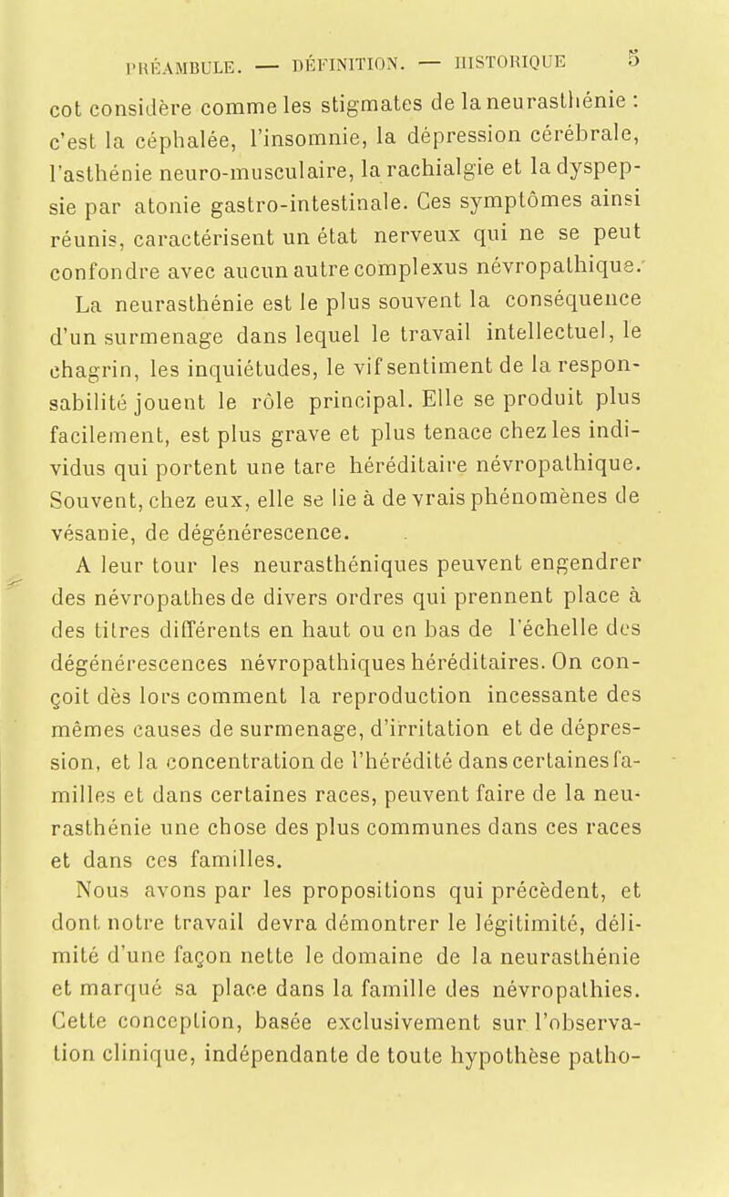 cot considère comme les stigmates de la neurasthénie : c'est la céphalée, l'insomnie, la dépression cérébrale, l'asthénie neuro-musculaire, la rachialgie et la dyspep- sie par atonie gastro-intestinale. Ces symptômes ainsi réunis, caractérisent un état nerveux qui ne se peut confondre avec aucun autre complexus névropathique. La neurasthénie est le plus souvent la conséquence d'un surmenage dans lequel le travail intellectuel, le chagrin, les inquiétudes, le vif sentiment de la respon- sabilité jouent le rôle principal. Elle se produit plus facilement, est plus grave et plus tenace chez les indi- vidus qui portent une tare héréditaire névropalhique. Souvent, chez eux, elle se lie à de vrais phénomènes de vésanie, de dégénérescence. A leur tour les neurasthéniques peuvent engendrer des névropathes de divers ordres qui prennent place à des titres différents en haut ou en bas de l'échelle des dégénérescences névropathiques héréditaires. On con- çoit dès lors comment la reproduction incessante des mêmes causes de surmenage, d'irritation et de dépres- sion, et la concentration de l'hérédité dans certaines fa- milles et dans certaines races, peuvent faire de la neu^ rasthénie une chose des plus communes dans ces races et dans ces familles. Nous avons par les propositions qui précèdent, et dont notre travail devra démontrer le légitimité, déli- mité d'une façon nette le domaine de la neurasthénie et marqué sa place dans la famille des névropalhies. Cette conception, basée exclusivement sur l'observa- tion clinique, indépendante de toute hypothèse patlio-
