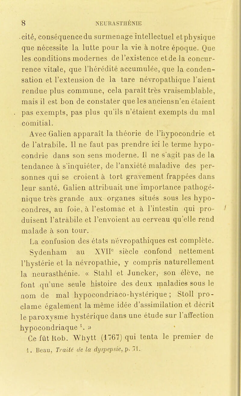 cité, conséquencedu surmenage intellectuel etphysique que nécessite la lutte pour la vie à notre époque. Que les conditions modernes de l'existence et de la concur- rence vitale, que l'hérédité accumulée, que la conden- sation et l'extension de la tare névropathique l'aient rendue plus commune, cela paraît très vraisemblable, mais il est bon de constater que les anciensn'en étaient pas exempts, pas plus qu'ils n'étaient exempts du mal comitial. Avec Galien apparaît la théorie de l'hypocondrie et de Tatrabile. Il ne faut pas prendre ici le terme hypo- condrie dans son sens moderne. 11 ne s'agit pas de la tendance à s'inquiéter, de l'anxiété maladive des per- sonnes qui se croient à tort gravement frappées dans leur santé. Galien attribuait une importance pathogé- nique très grande aux organes situés sous les hypo- condres, au foie, à l'estomac et à l'intestin qui pro- duisent l'atràbile et l'envoient au cerveau qu'elle rend malade à son tour. La confusion des états névropathiques est complète. Sydenham au XVIP siècle confond nettement l'hystérie et la névropathie, y compris naturellement la neurasthénie, « Slahl et Juncker, son élève, ne font qu'une seule histoire des deux maladies sous le nom de mal hypocondriaco-hyslérique ; Stoll pro- clame également la même idée d'assimilation et décrit le paroxysme hystérique dans une étude sur l'affection hypocondriaque » Ce fût liob. Whytt (1767) qui tenta le premier de 1. Beau, Trailë de la dyspepsie, p. 71.