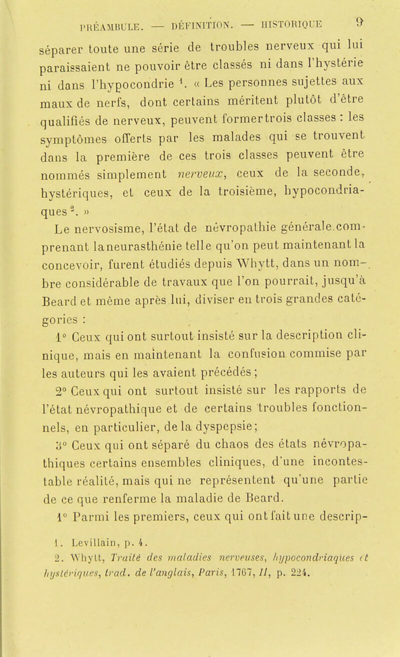 séparer toute une série de troubles nerveux qui lui paraissaient ne pouvoir être classés ni dans l'hystérie ni dans l'hypocondrie \ « Les personnes sujettes aux maux de nerfs, dont certains méritent plutôt d'être qualifiés de nerveux, peuvent formertrois classes : les symptômes offerts par les malades qui se trouvent dans la première de ces trois classes peuvent être nommés simplement nerveux, ceux de la seconde, hystériques, et ceux de la troisième, hypocondria- ques °. » Le nervosisme, l'état de névropathie générale.com- prenant laneurasthénie telle qu'on peut maintenant la concevoir, furent étudiés depuis Whytt, dans un nom- bre considérable de travaux que l'on pourrait, jusqu'à Beard et même après lui, diviser en trois grandes caté- gories : 1° Ceux qui ont surtout insisté sur la description cli- nique, mais en maintenant la confusion commise par les auteurs qui les avaient précédés ; 2° Ceux qui ont surtout insisté sur les rapports de l'état névropathique et de certains troubles fonction- nels, en particulier, delà dyspepsie; ii Ceux qui ont séparé du chaos des états névropa- thiques certains ensembles cliniques, d'une incontes- table réalité, mais qui ne représentent qu'une partie de ce que renferme la maladie de Beard. 1° Parmi les premiers, ceux qui ont fait une descrip- 1. Levillain, p. 4. 2. Whyll, 'ïi'aité des maladies nerveuses, hypocondriaques (t hystériques, trad. de l'anglais, Paris, 1767, //, p. 224.