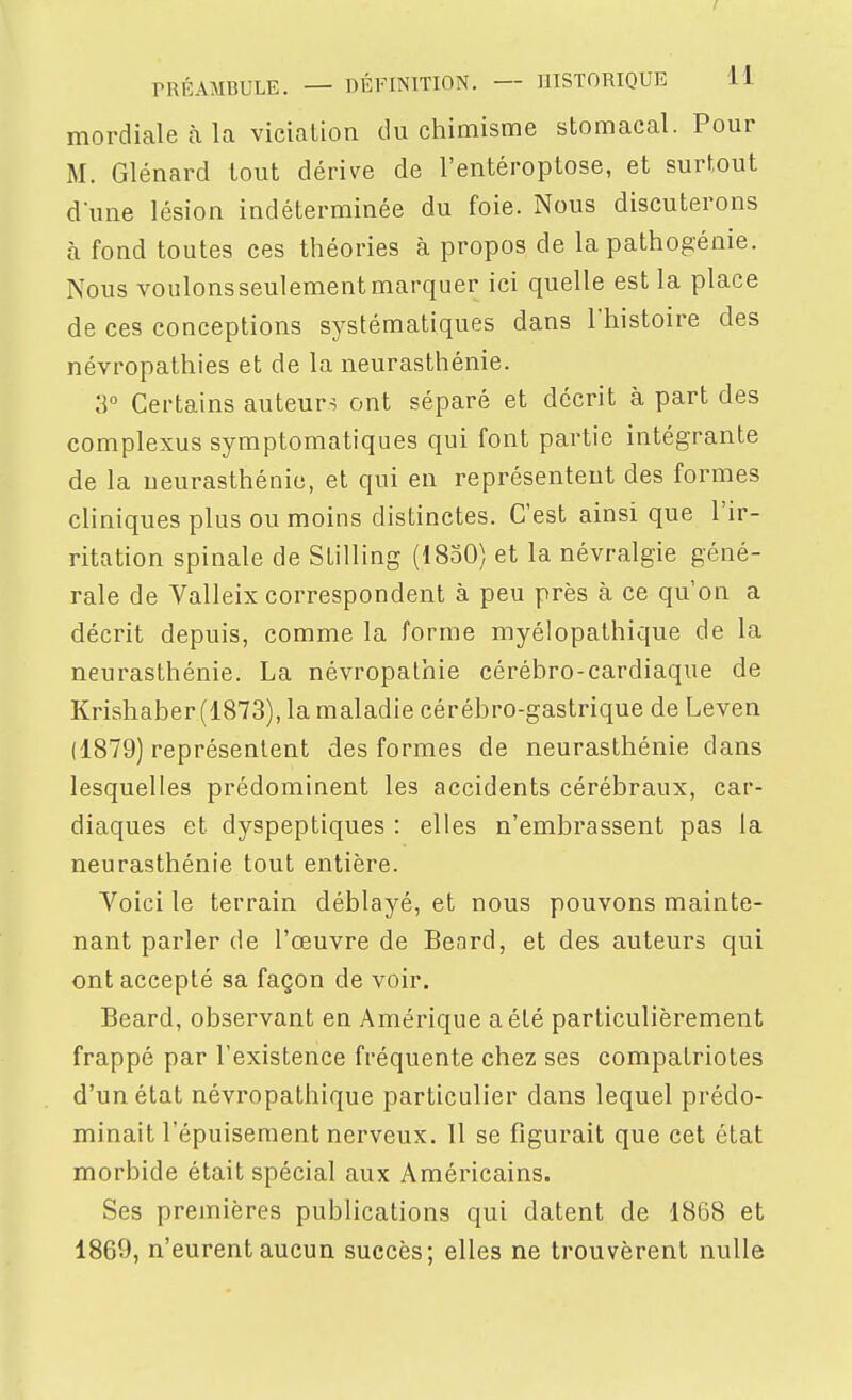 mordialeàla vicialion du chimisme stomacal. Pour M. Glénard tout dérive de l'entéroptose, et surtout d'une lésion indéterminée du foie. Nous discuterons à fond toutes ces théories à propos de la pathogénie. Nous voulonsseulementmarquer ici quelle est la place de ces conceptions sj^stématiques dans l'histoire des névropathies et de la neurasthénie. 3° Certains auteurs ont séparé et décrit à part des complexus symptomatiques qui font partie intégrante de la neurasthénie, et qui en représentent des formes cliniques plus ou moins distinctes. C'est ainsi que l'ir- ritation spinale de Stilling (1850) et la névralgie géné- rale de Valleix correspondent à peu près à ce qu'on a décrit depuis, comme la forme myélopathique de la neurasthénie. La névropalhie cérébro-cardiaque de Krishaber (1873), la maladie cérébro-gastrique de Leven (1879) représentent des formes de neurasthénie dans lesquelles prédominent les accidents cérébraux, car- diaques et dyspeptiques : elles n'embrassent pas la neurasthénie tout entière. Voici le terrain déblayé, et nous pouvons mainte- nant parler de l'œuvre de Beard, et des auteurs qui ont accepté sa façon de voir. Beard, observant en Amérique a été particulièrement frappé par l'existence fréquente chez ses compatriotes d'un état névropathique particulier dans lequel prédo- minait l'épuisement nerveux. 11 se figurait que cet état morbide était spécial aux Américains. Ses premières publications qui datent de 1868 et 1869, n'eurent aucun succès; elles ne trouvèrent nulle
