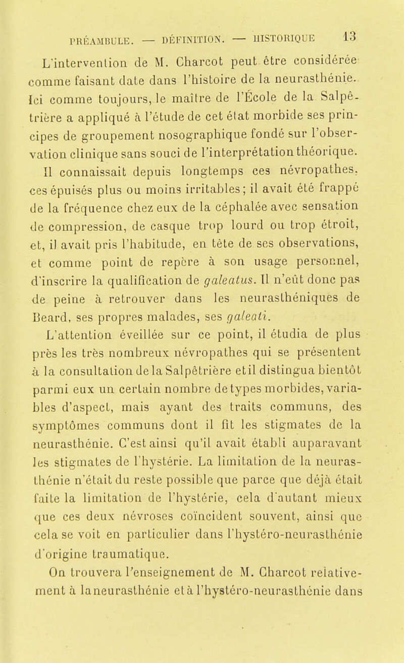 L'intervenlion de M. Charcot peut être considérée comme faisant date dans l'histoire de la neurasthénie. Ici comme toujours, le maître de l'École de la Salpê- trière a appliqué à l'étude de cet état morbide ses prin- cipes de groupement nosographique fondé sur l'obser- vation clinique sans souci de l'interprétation théorique. Il connaissait depuis longtemps ces névropathes, ces épuisés plus ou moins irritables; il avait été frappé de la fréquence chez eux de la céphalée avec sensation de compression, de casque trop lourd ou trop étroit, et, il avait pris l'habitude, en tète de ses observations, et comme point de repère à son usage personnel, d'inscrire la qualification de galeatus. Il n'eût donc pas de peine à retrouver dans les neurasthéniques de Beard, ses propres malades, ses galeati. L'attention éveillée sur ce point, il étudia de plus près les très nombreux névropathes qui se présentent à la consultation de la Salpêtrière etil distingua bientôt parmi eux un certain nombre de types morbides, varia- bles d'aspect, mais ayant des traits communs, des symptômes communs dont il fit les stigmates de la neurasthénie. C'est ainsi qu'il avait établi auparavant les stigmates de l'hystérie. La limitation de la neuras- thénie n'était du reste possible que parce que déjà était faite la limitation de l'hystérie, cela d'autant mieux que ces deux névroses coïncident souvent, ainsi que cela se voit en particulier dans l'hystéro-neurasthénie d'origine traumatique. On trouvera l'enseignement de M. Charcot relative- ment à la neurasthénie et à l'hystéro-neurasthénie dans