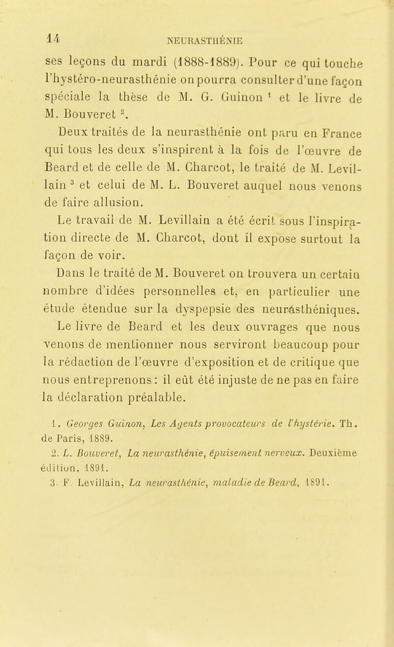 ses leçons du mardi (1888-1889). Pour ce qui touche l'hystéro-neurasthénie on pourra consulter d'une façon spéciale la thèse de M. G. Guinon * et le livre de M. Bouveret ^. Deux traités de la neurasthénie ont pra-u en France qui tous les deux s'inspirent à la fois de l'œuvre de Beard et de celle de M. Charcot, le traité de M. Levil- lain ^ et celui de M. L. Bouveret auquel nous venons de faire allusion. Le travail de M. Levillain a été écrit sous l'inspira- tion directe de M. Charcot, dont il expose surtout la façon de voir. Dans le traité de M. Bouveret on trouvera un certain nombre d'idées personnelles et, en particulier une étude étendue sur la dyspepsie des neur-âsthéniques. Le livre de Beard et les deux ouvrages que nous venons de mentionner nous serviront beaucoup pour la rédaction de l'œuvre d'exposition et de critique que nous entreprenons : il eût été injuste de ne pas en faire la déclaration préalable. 1. Georges Guinoii, Les Agents provocateurs de Vhystérie. Th. de Paris, 1889. 1. L. Bouveret, La neurasthénie, épuisement nerveux. Deuxième édition, 1891. 3. F. Levillain, La neurasthénie, maladie de Beard, 1891.