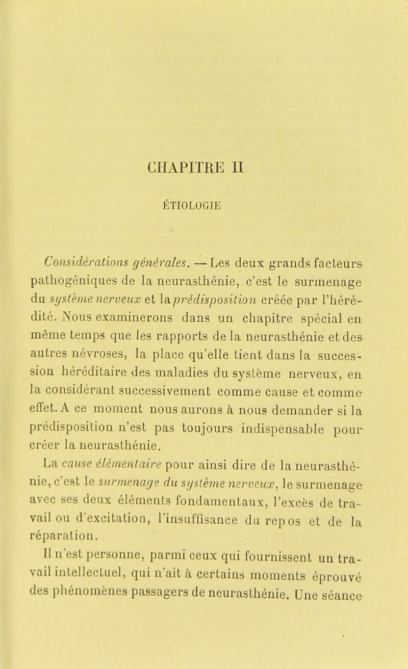 CHAPITRE II ÉTIOLOGIE Considérations générales. —Les deux grands facteurs pathogéniques de la neurasthénie, c'est le surmenage du système )ieroeux et la prédisposition créée par l'héré- dité. Nous examinerons dans un chapitre spécial en même temps que les rapports de la neurasthénie et des autres névroses, la place qu'elle tient dans la succes- sion héréditaire des maladies du système nerveux, en la considérant successivement comme cause et comme effet. A ce moment nous aurons à nous demander si la prédisposition n'est pas toujours indispensable pour créer la neurasthénie. La cause élémentaire pour ainsi dire de la neurasthé- nie, c'est le surmenage du système nerveux, le surmenage avec ses deux éléments fondamentaux, l'excès de tra- vail ou d'excitation, l'insuffisance du repos et de la réparation. Il n'est personne, parmi ceux qui fournissent un tra- vail intellectuel, qui n'ait à certains moments éprouvé des phénomènes passagers de neurasthénie. Une séance-