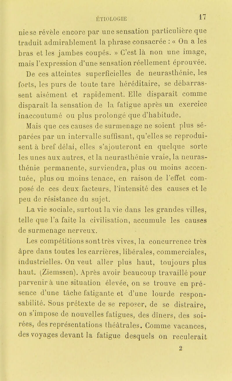 nie se révèle encore par une sensation particulière que traduit admirablement la phrase consacrée : « On a les bras et les jambes coupés. » C'est là non une image, mais l'expression d'une sensation réellement éprouvée. De ces atteintes superficielles de neurasthénie, les forts, les purs de toute tare héréditaire, se débarras- sent aisément et rapidement. Elle disparaît comme disparaît la sensation de lu fatigue après un exercice inaccoutumé ou plus prolongé que d'habitude. Mais que ces causes de surmenage ne soient plus sé- parées par un intervalle suffisant, qu'elles se reprodui- sent à bref délai, elles s'ajouteront en quelque sorte les unes aux autres, et la neurasthénie vraie, la neuras- thénie permanente, surviendra, plus ou moins accen- tuée, plus ou moins tenace, en raison de l'effet com- posé de ces deux facteurs, l'intensité des causes et le peu de résistance du sujet. La vie sociale, surtout la vie dans les grandes villes, telle que l'a faite la civilisation, accumule les causes de surmenage nerveux. Les compétitions sont très vives, la concurrence très âpre dans toutes les carrières, libérales, commerciales, industrielles. On veut aller plus haut, toujours plus haut. ^Ziemssen). Après avoir beaucoup travaillé pour parvenir à une situation élevée, on se trouve en pré- sence d'une tâche fatigante et d'une lourde respon- sabilité. Sous prétexte de se reposer, de se distraire, on s'impose de nouvelles fatigues, des dîners, des soi- rées, des représentations théâtrales. Comme vacances, des voyages devant la fatigue desquels on reculerait 2