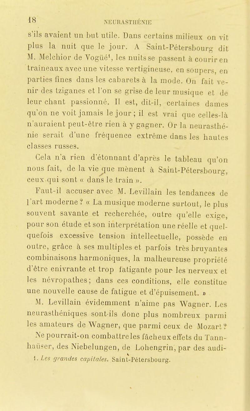 s'ils avaient un but utile. Dans certains milieux on vit plus la nuit que le jour. A Saint-Pétersbourg dit M. Melchior de Vogué', les nuits se passent à courir en traîneaux avec une vitesse vertigineuse, en soupers, en parties fines dans les cabarets à la mode. On fait ve- nir des tziganes et l'on se grise de leur musique et de leur chant passionné. Il est, dit-il, certaines dames qu'on ne voit jamais le jour ; il est vrai que celles-là n'auraient peut-être rien à y gagner. Or la neurasthé- nie serait d'une fréquence extrême dans les hautes classes russes. Cela n'a rien d'étonnant d'après le tableau qu'on nous fait, de la vie que mènent à Saint-Pétersbour- ceux.qui sont « dans le train ». Faut-il accuser avec M. Levillain les tendances de l'art moderne ? « La musique moderne surtout, le plus souvent savante et recherchée, outre qu'elle exi^^e pour son étude et son interprétation une réelle et quel- quefois excessive tension intellectuelle, possède en outre, grâce à ses multiples et parfois très bruyantes combinaisons harmoniques, la malheureuse propriété d'être enivrante et trop fatigante pour- les nerveux et les névropathes; dans ces conditions, elle constitue une nouvelle cause de fatigue et d'épuisement. » M. Levillain évidemment n'aime pas Wagner. Les neurasthéniques sont-ils donc plus nombreux parmi les amateurs de Wagner, que parmi ceux de Mozart? Ne pourrait-on combattre les fâcheux effets du Tann- haiiser, des Niebelungen, de Lohengrin, par des audi- 1. Us grandes capitales. Sainl-Pélersbourg.