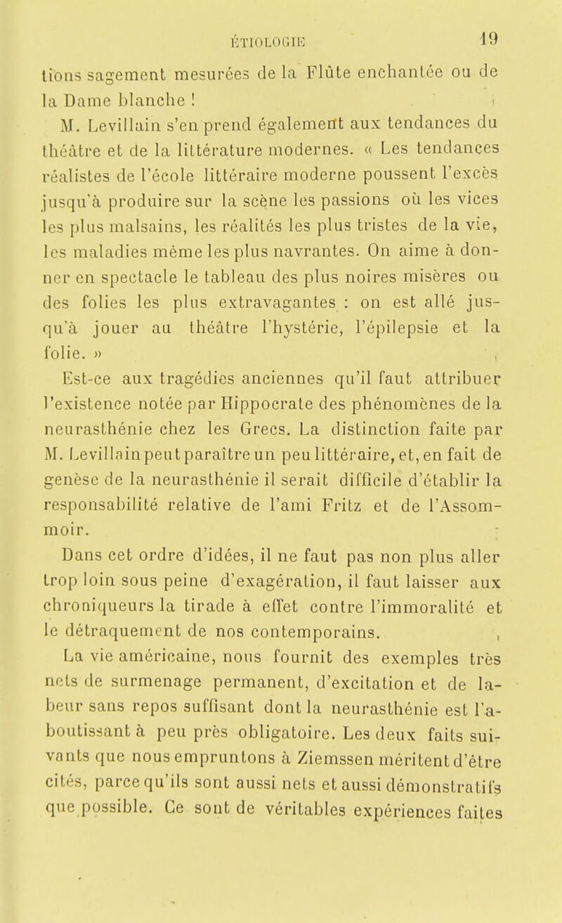 lions sagement mesurées de la Flûte enchantée ou de la Dame blanche ! M. Levillain s'en prend également aux tendances du théâtre et de la littérature modernes. « Les tendances réalistes de l'école littéraire moderne poussent l'excès jusqu'à produire sur la scène les passions où les vices les plus malsains, les réalités les plus tristes de la vie, les maladies même les plus navrantes. On aime à don- ner en spectacle le tableau des plus noires misères ou des folies les plus extravagantes : on est allé jus- qu'à jouer au théâtre l'hystérie, l'épilepsie et la folie. » Est-ce aux tragédies anciennes qu'il faut attribuer l'existence notée par Hippocrate des phénomènes de la neurasthénie chez les Grecs. La distinction faite par M. Levillainpeulparaître un peu littéraire, et, en fait de genèse de la neurasthénie il serait difficile d'établir la responsabilité relative de l'ami Fritz et de l'Assom- moir. - Dans cet ordre d'idées, il ne faut pas non plus aller trop loin sous peine d'exagération, il faut laisser aux chroniqueurs la tirade à effet contre l'immoralité et le détraquement de nos contemporains. , La vie américaine, nous fournit des exemples très nets de surmenage permanent, d'excitation et de la- beur sans repos suffisant dont la neurasthénie est l'a- boutissant à peu près obligatoire. Les deux faits sui- vants que nous empruntons à Ziemssen méritent d'être cités, parce qu'ils sont aussi nets et aussi démonstratifs que possible. Ce sont de véritables expériences faites