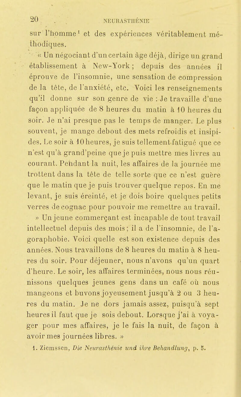 sur l'homme' et des expériences véritablement mé- thodiques. « Un négociant d'un certain âge déjà, dirige un grand établissement à New-York ; depuis des années il éprouve de l'insomnie, une sensation de compression de la tête, de l'anxiété, etc. Voici les renseignements qu'il donne sur son genre de vie ; Je travaille d'une façon appliquée de 8 heures du matin à 10 heures du soir. Je n'ai presque pas le temps de manger. Le plus souvent, je mange debout des mets refroidis et insipi- des. Le soir à 10heures, je suis tellement fatigué que ce n'est qu'à grand'peine que je puis mettre mes livres au courant. Pehdant la nuit, les affaires de la journée me trottent dans la tête de telle sorte que ce n'est guère que le matin que je puis trouver quelque repos. En me levant, je suis éreinté, et je dois boire quelques petits verres de cognac pour pouvoir me remettre au travail. » Un jeune commerçant est incapable de tout travail intellectuel depuis des mois; il a de l'insomnie, de l'a- goraphobie. Voici quelle est son existence depuis des années. Nous travaillons de 8 heures du matin à 8 heu- res du soir. Pour déjeuner, nous n'avons qu'un quart d'heure. Le soir, les affaires terminées, nous nous réu- nissons quelques jeunes gens dans un café où nous mangeons et buvons joyeusement jusqu'à 2 ou 3 heu- res du matin. Je ne dors jamais assez, puisqu'à sept heures il faut que je sois debout. Lorsque j'ai à voya- ger pour mes affaires, je le fais la nuit, de façon à avoir mes journées libres. » 1. Ziemssen, Die Neurasthénie iind ihi'e Behandlung, p. 5.