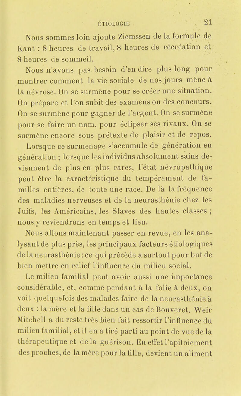 Nous sommes loin ajoute Ziemssen de la formule de Kant : 8 heures de travail, 8 heures de récréation et. 8 heures de sommeil. Nous n'avons pas besoin d'en dire plus long pour montrer comment la vie sociale de nos jours mène à la névrose. On se surmène pour se créer une situation. On prépare et l'on subit des examens ou des concours. On se surmène pour gagner de l'argent. On se surmène pour se faire un nom, pour éclipser ses rivaux. On se surmène encore sous prétexte de plaisir et de repos. Lorsque ce surmenage s'accumule de génération en génération ; lorsque les individus absolument sains de- viennent de plus en plus rares, l'état névropathique peut être la caractéristique du tempérament de fa- milles entières, de toute une race. De là la fréquence des maladies nerveuses et de la neurasthénie chez les Juifs, les Américains, les Slaves des hautes classes ; nous y reviendrons en temps et lieu. Nous allons maintenant passer en revue, en les ana- lysant de plus près, les principaux facteurs étiologiques de la neurasthénie : ce qui précède a surtout pour but de bien mettre en relief l'influence du milieu social. Le milieu familial peut avoir aussi une importance considérable, et, comme pendant à la folie à deux, on voit quelquefois des malades faire de la neurasthénie à deux : la mère et la fille dans un cas de Bouveret. Weir Mitchell a du reste très bien fait ressortir l'influence du milieu familial, et il en a tiré parti au point de vue de la thérapeutique et delà guérison. Eu effet l'apitoiement des proches, de la mère pour la fille, devient un aliment