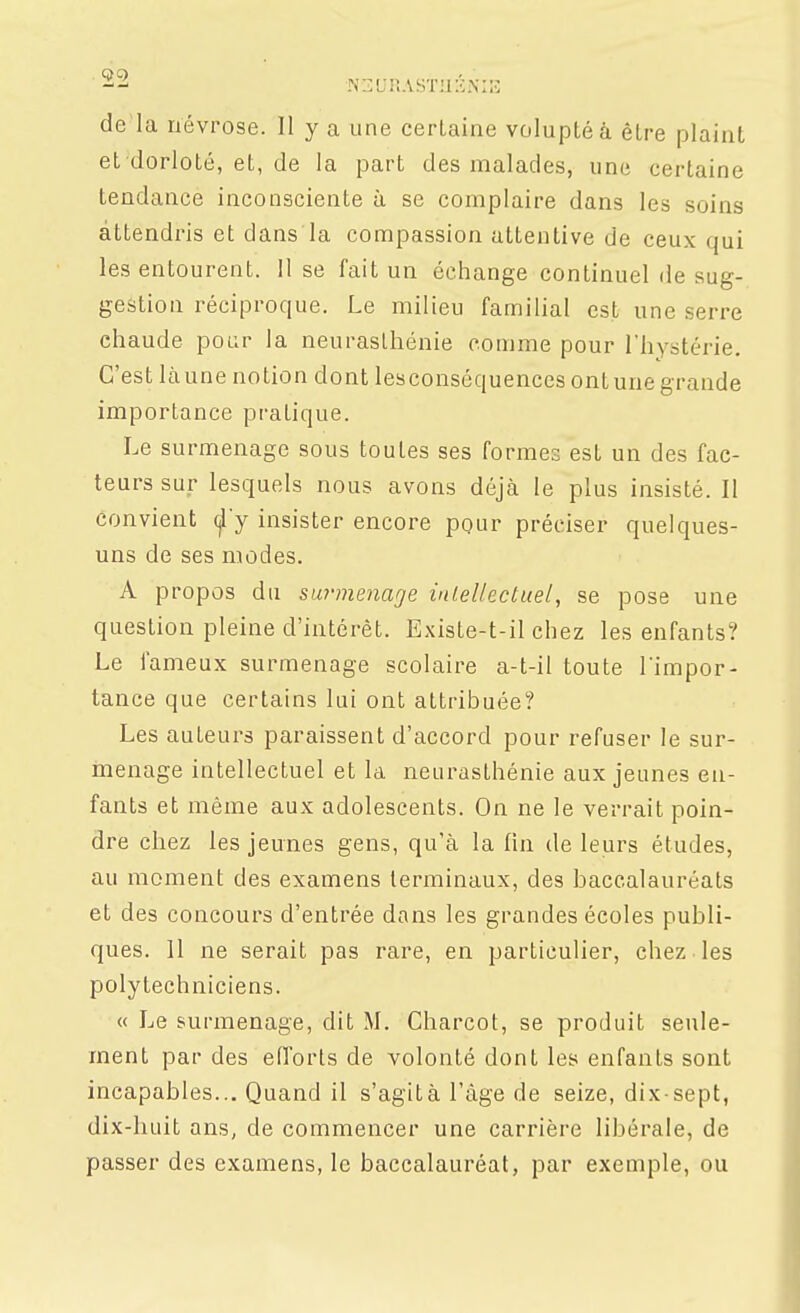 de la névrose. Il y a une certaine volupté à être plaint et dorloté, et, de la part des malades, une certaine tendance inconsciente à se complaire dans les soins attendris et dans la compassion attentive de ceux qui les entourent. 11 se fait un échange continuel de sug- gestion réciproque. Le milieu familial est une serre chaude pour la neurasthénie comme pour rhystérie. C'est làune notion dont lesconséquencesontunegrande importance pratique. Le surmenage sous toutes ses formes est un des fac- teurs sur lesquels nous avons déjà le plus insisté. Il convient f y insister encore pour préciser quelques- uns de ses modes. A propos du surmenage intellectuel, se pose une question pleine d'intérêt. Existe-t-il chez les enfants? Le fameux surmenage scolaire a-t-il toute Timpor- tance que certains lui ont attribuée? Les auteurs paraissent d'accord pour refuser le sur- menage intellectuel et la neurasthénie aux jeunes en- fants et même aux adolescents. On ne le verrait poin- dre chez les jeunes gens, qu'à la lin de leurs études, au moment des examens terminaux, des baccalauréats et des concours d'entrée dans les grandes écoles publi- ques. 11 ne serait pas rare, en particulier, chez les polytechniciens. « Le surmenage, dit M. Charcot, se produit seule- ment par des eiïorts de volonté dont les enfants sont incapables... Quand il s'agit à l'âge de seize, dix-sept, dix-huit ans, de commencer une carrière libérale, de passer des examens, le baccalauréat, par exemple, ou