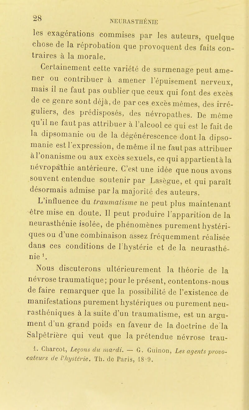 les exagérations commises par les auteurs, quelque chose de la réprobation que provoquent des faits con- traires à la morale. Certainement cette variété de surmenage peut ame- ner ou contribuer à amener l'épuisement nerveux, mais il ne faut pas oublier que ceux qui font des excès de ce genre sont déjà, de par ces excès mêmes, des irré- guliers, des prédisposés, des névropathes. De même qu'il ne faut pas attribuer à l'alcool ce qui est le fait de la dipsomanie ou de la dégénérescence dont la dipso- manie est l'expression, de même il ne faut pas attribuer àl'onanisme ou aux excès sexuels, ce qui appartientàla névropàthie antérieure. C'est une idée que nous avons souvent entendue soutenir par Lasègue, et qui paraît désormais admise parla majorité des auteurs. L'mfluence du traumatisme ne peut plus maintenant -être mise en doute. II peut produire l'apparition de la neurasthénie isolée, de phénomènes purement hystéri- ques ou d'une combinaison assez fréquemment réalisée dans ces conditions de Thystérie et de la neurasthé- nie Nous discuterons ultérieurement la théorie de la névrose traumatique ; pour le présent, contentons-nous de faire remarquer que la possibilité de l'existence de manifestations purement hystériques ou purement neu- rasthéniques à la suite d'un traumatisme, est un argu- ment d'un grand poids en faveur de la doctrine de là Salpêtrière qui veut que la prétendue névrose trau- 1. Gharcot, Leçons du niardi. — G. Guinon, Les agents provo- cateurs de l'hystérie. Th. de Taris, 18-9.