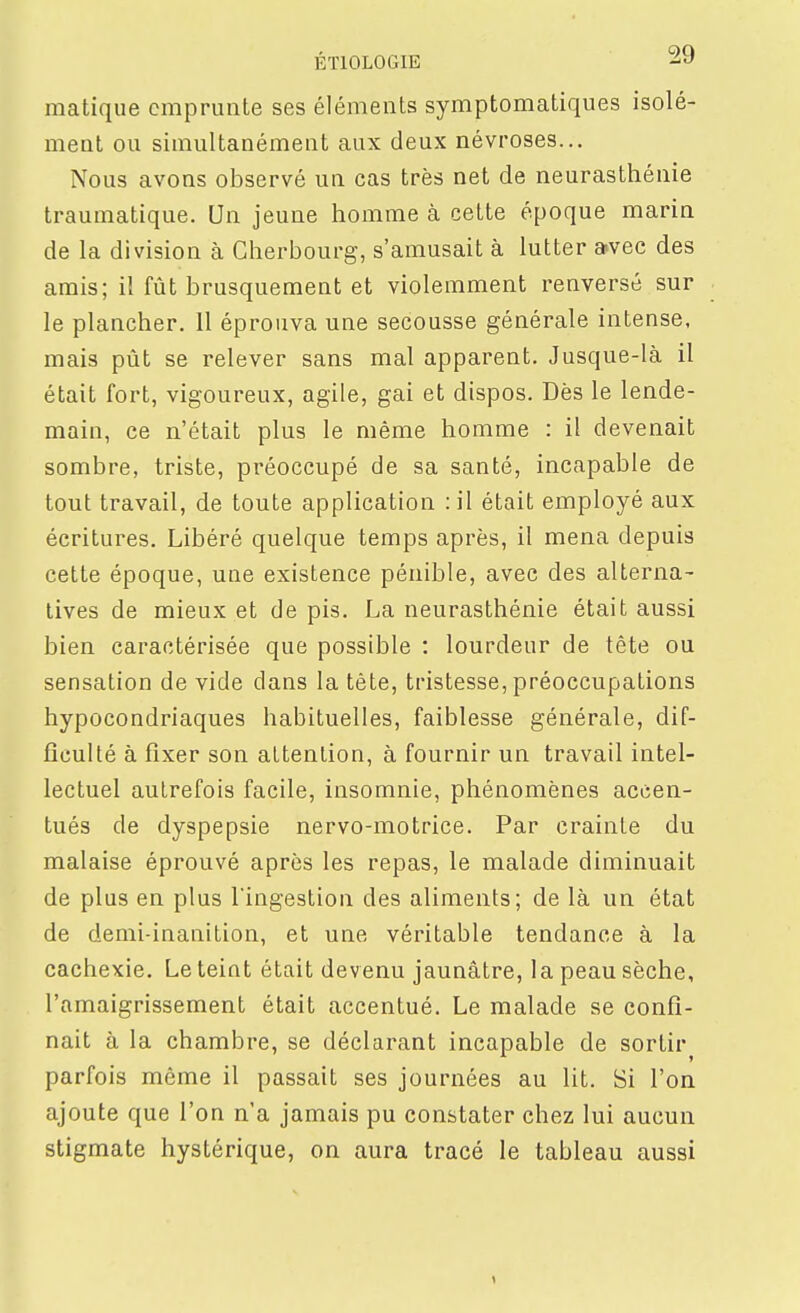 matique emprunte ses éléments symptomatiques isolé- ment ou simultanément aux deux névroses... Nous avons observé un cas très net de neurasthénie traumatique. Un jeune homme à cette époque marin de la division à Cherbourg, s'amusait à lutter a-vec des amis; il fût brusquement et violemment renversé sur le plancher. 11 éprouva une secousse générale intense, mais pût se relever sans mal apparent. Jusque-là il était fort, vigoureux, agile, gai et dispos. Dès le lende- main, ce n'était plus le même homme : il devenait sombre, triste, préoccupé de sa santé, incapable de tout travail, de toute application : il était employé aux écritures. Libéré quelque temps après, il mena depuis cette époque, une existence pénible, avec des alterna- tives de mieux et de pis. La neurasthénie était aussi bien caractérisée que possible : lourdeur de tête ou sensation de vide dans la tête, tristesse, préoccupations hypocondriaques habituelles, faiblesse générale, dif- ficulté à fixer son attention, à fournir un travail intel- lectuel autrefois facile, insomnie, phénomènes accen- tués de dyspepsie nervo-motrice. Par crainte du malaise éprouvé après les repas, le malade diminuait de plus en plus l'ingestion des aliments; de là un état de demi-inanition, et une véritable tendance à la cachexie. Le teint était devenu jaunâtre, la peau sèche, l'amaigrissement était accentué. Le malade se confi- nait à la chambre, se déclarant incapable de sortir parfois même il passait ses journées au lit. Si l'on ajoute que l'on n'a jamais pu constater chez lui aucun stigmate hystérique, on aura tracé le tableau aussi