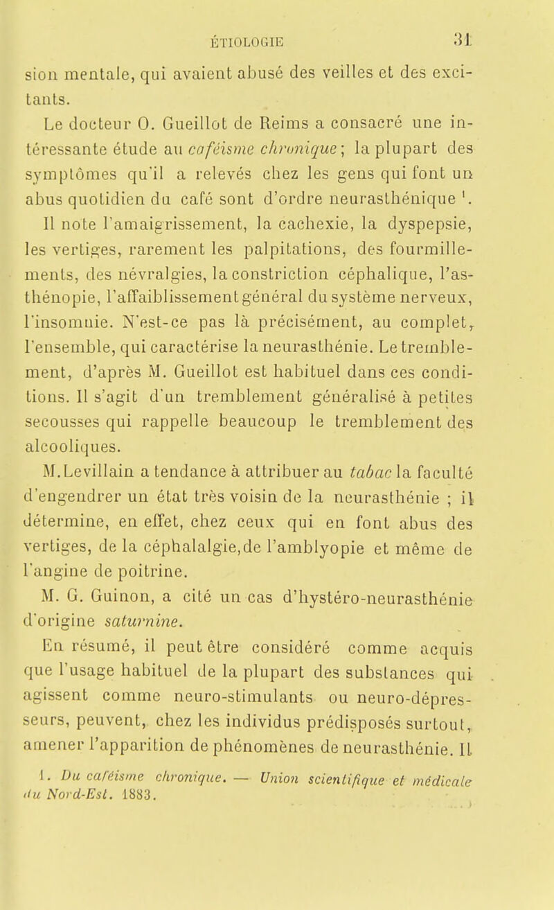 sioli mentale, qui avaient abusé des veilles et des exci- tants. Le docteur 0. Gueillot de Reims a consacré une in- téressante étude au caféisme chi'unique; la plupart des symptômes qu'il a relevés chez les gens qui font un abus quotidien du café sont d'ordre neurasthénique '. Il note l'amaigrissement, la cachexie, la dyspepsie, les vertiges, rarement les palpitations, des fourmille- ments, des névralgies, la constriction céphalique, l'as- thénopie, l'afTaiblissement général du système nerveux, l'insomnie. N'est-ce pas là précisément, au complet^ l'ensemble, qui caractérise la neurasthénie. Le tremble- ment, d'après M. Gueillot est habituel dans ces condi- tions. Il s'agit d'un tremblement généralisé à petites secousses qui rappelle beaucoup le tremblement des alcooliques. M.Levillain a tendance à attribuer au tabac la faculté d'engendrer un état très voisin de la neurasthénie ; il détermine, en effet, chez ceux qui en font abus des vertiges, de la céphalalgie.de l'amblyopie et même de l'angine de poitrine. iM. G. Guinon, a cité un cas d'hystéro-neurasthénie d'origine satwnine. En résumé, il peut être considéré comme acquis que l'usage habituel de la plupart des substances qui agissent comme neuro-stimulants ou neuro-dépres- seurs, peuvent, chez les individus prédisposés surtout, amener l'apparition de phénomènes de neurasthénie. IL 1. Du caléisme c/iro7iique. — Union scienlifique et médicale 'lu Nord-Est. 1883.