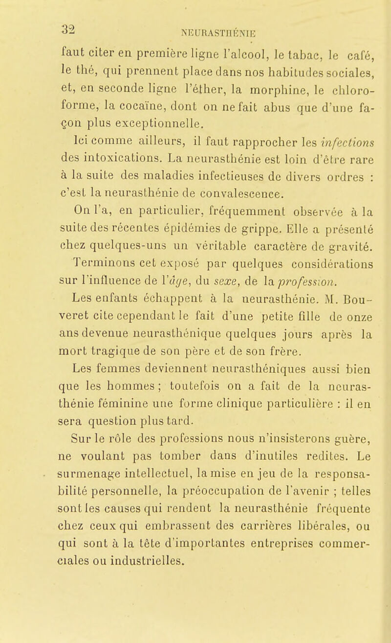 faut citer en première ligne l'alcool, le tabac, le café, le thé, qui prennent place dans nos habitudes sociales, et, en seconde ligne l'éther, la morphine, le chloro- forme, la cocaïne, dont on ne fait abus que d'une fa- çon plus exceptionnelle. Ici comme ailleurs, il faut rapprocher les infections des intoxications. La neurasthénie est loin d'être rare à la suite des maladies infectieuses de divers ordres : c'est la neurasthénie de convalescence. Onl' a, en particulier, fréquemment observée à la suite des récentes épidémies de grippe. Elle a présenté chez quelques-uns un véritable caractère de gravité. Terminons cet exposé par quelques considérations sur l'influence de ïâge, du sexe, de la profession. Les enfants échappent à la neurasthénie. M. Bou- veret cite cependant le fait d'une petite fille de onze ans devenue neurasthénique quelques jours après la mort tragique de son père et de son frère. Les femmes deviennent neurasthéniques aussi bien que les hommes ; toutefois on a fait de la neuras- thénie féminine une forme clinique particulière : il en sera question plus tard. Sur le rôle des professions nous n'insisterons guère, ne voulant pas tomber dans d'inutiles redites. Le surmenage intellectuel, la mise enjeu de la responsa- bilité personnelle, la préoccupation de l'avenir ; telles sont les causes qui rendent la neurasthénie fréquente chez ceux qui embrassent des carrières libérales, ou qui sont à la tète d'importantes entreprises commer- ciales ou industrielles.