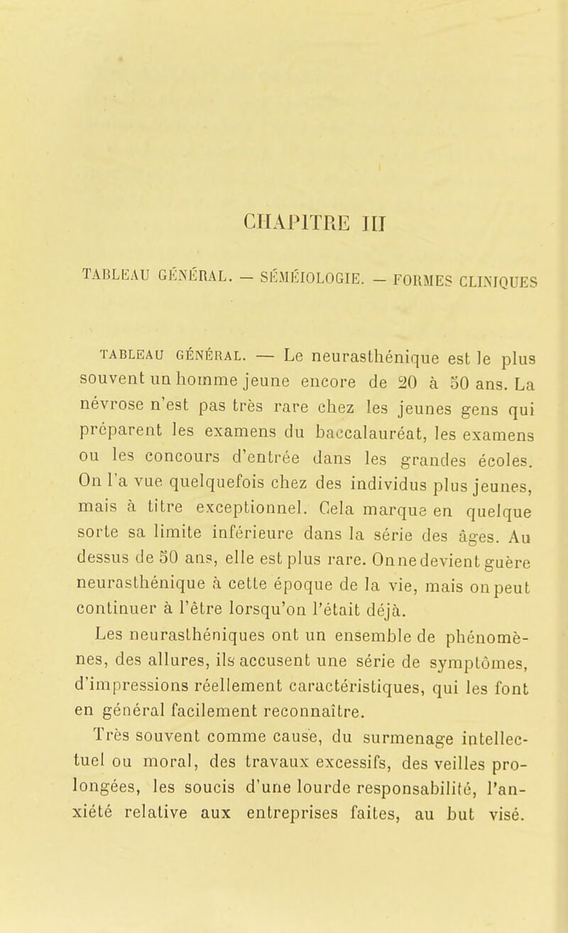 CHAPITRE JII TABLlilAU GÉNIiRAL. - SÉMÉIOLOGIE. - FORMES CLLMQUES TABLEAU GÉNÉRAL. — Le neurasthénique est le plus souvent un homme jeune encore de 20 à 50 ans. La névrose n'est pas très rare chez les jeunes gens qui préparent les examens du baccalauréat, les examens ou les concours d'entrée dans les grandes écoles. On l'a vue quelquefois chez des individus plus jeunes, mais à titre exceptionnel. Cela marque en quelque sorte sa limite inférieure dans la série des âges. Au dessus deSO ans, elle est plus rare. Onne devient guère neurasthénique à cette époque de la vie, mais on peut continuer à l'être lorsqu'on l'était déjà. Les neurasthéniques ont un ensemble de phénomè- nes, des allures, ils accusent une série de symptômes, d'impressions réellement caractéristiques, qui les font en général facilement reconnaître. Très souvent comme cause, du surmenage intellec- tuel ou moral, des travaux excessifs, des veilles pro- longées, les soucis d'une lourde responsabilité, l'an- xiété relative aux entreprises faites, au but visé.
