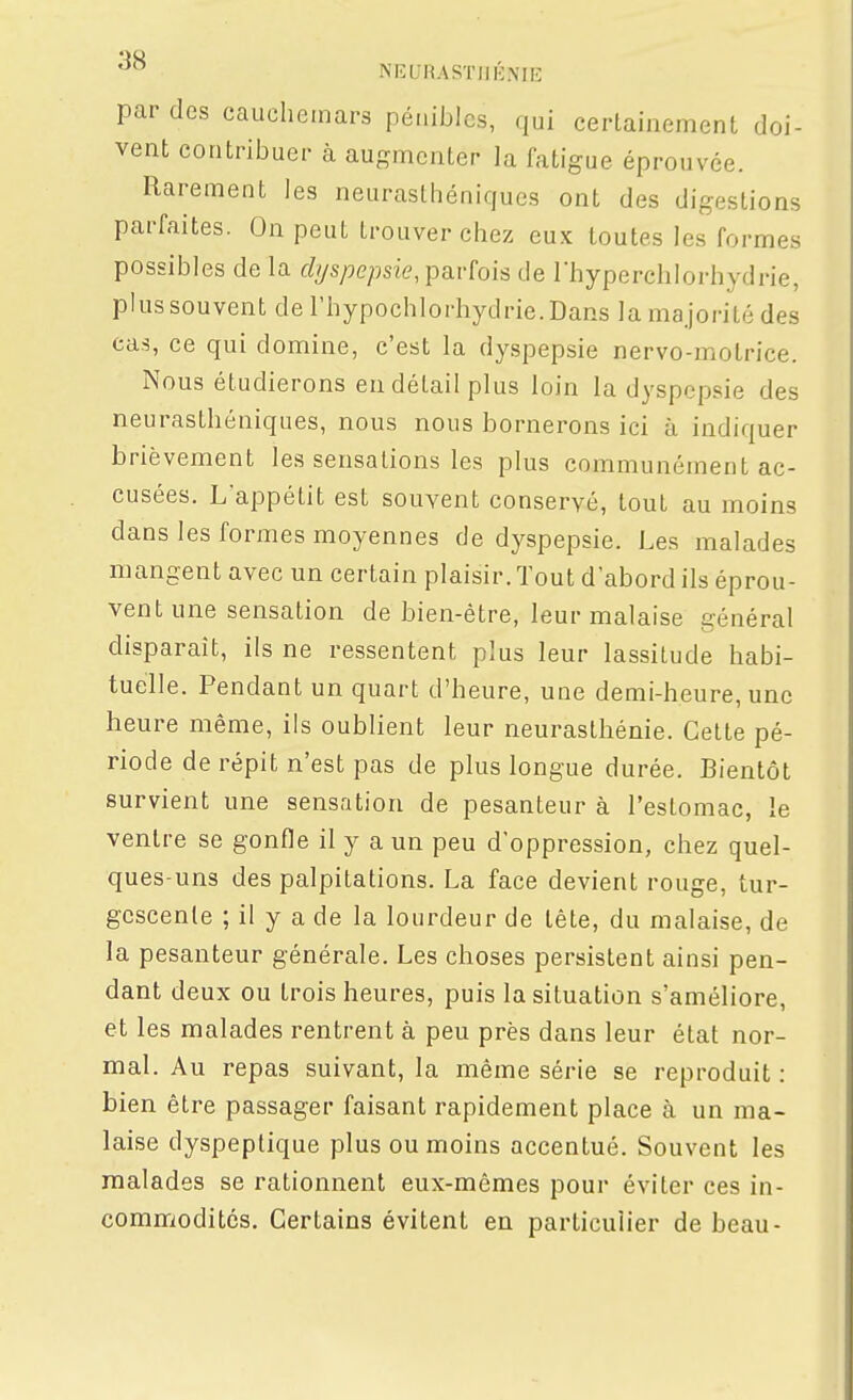 '^^ NEURASïIlKNIIi: par des cauchemars pénibles, qui certainement doi- vent contribuer à augmenter la fatigue éprouvée. Rarement les neurasthéniques ont des digestions parfaites. On peut trouver chez eux toutes les formes possibles de la f/ys/je/jsw, parfois de l'hyperchlorhydrie, plus souvent de l'hypochlorhydrie.Dans la majorité des cas, ce qui domine, c'est la dyspepsie nervo-molrice. Nous étudierons en détail plus loin la dyspepsie des neurasthéniques, nous nous bornerons ici à indiquer brièvement les sensations les plus communément ac- cusées. L'appétit est souvent conservé, tout au moins dans les formes moyennes de dyspepsie. Les malades mangent avec un certain plaisir. Tout d'abord ils éprou- vent une sensation de bien-être, leur malaise général disparait, ils ne ressentent plus leur lassitude habi- tuelle. Pendant un quart d'heure, une demi-heure, une heure même, ils oublient leur neurasthénie. Cette pé- riode de répit n'est pas de plus longue durée. Bientôt survient une sensation de pesanteur à l'estomac, le ventre se gonfle il y a un peu d'oppression, chez quel- ques-uns des palpitations. La face devient rouge, tur- gescente ; il y a de la lourdeur de tête, du malaise, de la pesanteur générale. Les choses persistent ainsi pen- dant deux ou trois heures, puis la situation s'améliore, et les malades rentrent à peu près dans leur état nor- mal. Au repas suivant, la même série se reproduit : bien être passager faisant rapidement place à un ma- laise dyspeptique plus ou moins accentué. Souvent les malades se rationnent eux-mêmes pour éviter ces in- commodités. Certains évitent en particulier de beau-