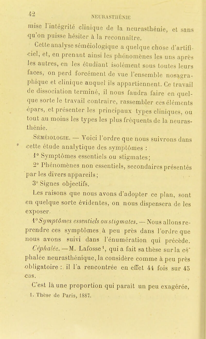 NEURASÏIIÉME mise riûtégrilé clinique de la neurasthénie, et sans qu'on puisse hésiter à la reconnaître. Cette analyse séméiologique a quelque chose d'artifi- •ciel, et, en prenant ainsi les phénomènes les uns après les autres, en les étudiant isolément sous toutes leurs faces, on perd forcément de vue l'ensemble nosa^ra- ptiique et clinique auquel ils appartiennent. Ce travail de dissociation terminé, il nous faudra faire en quel- que sorte le travail contraire, rassembler ces éléments •épars, et présenter les principaux types cliniques, ou tout au moins les types les plus fréquents de la neuras- thénie. Séméiologie. — Voici l'ordre que nous suivrons dans ^ette étude analytique des symptômes : ■1° Symptômes essentiels ou stigmates; 2° Phénomènes non essentiels, secondaires présentés par les divers appareils ; 3° Signes objectifs. Les raisons que nous avons d'adopter ce plan, sont en quelque sorte évidentes, on nous dispensera de les exposer. \°Symptômes essentiels ou stigmates. — Nous allons re- prendre ces symptômes à peu près dans l'ordre que nous avons suivi dans l'énumération qui précède. Céphalée.—M. Lafosse*, quia fait sa thèse surla cé phalée neurasthénique, la considère comme à peu près •obligatoire : il l'a rencontrée en effet 44 fois sur 45 ■cas. C'est là une proportion qui paraît un peu exagérée, 1. Thèse de Taris, 1887.