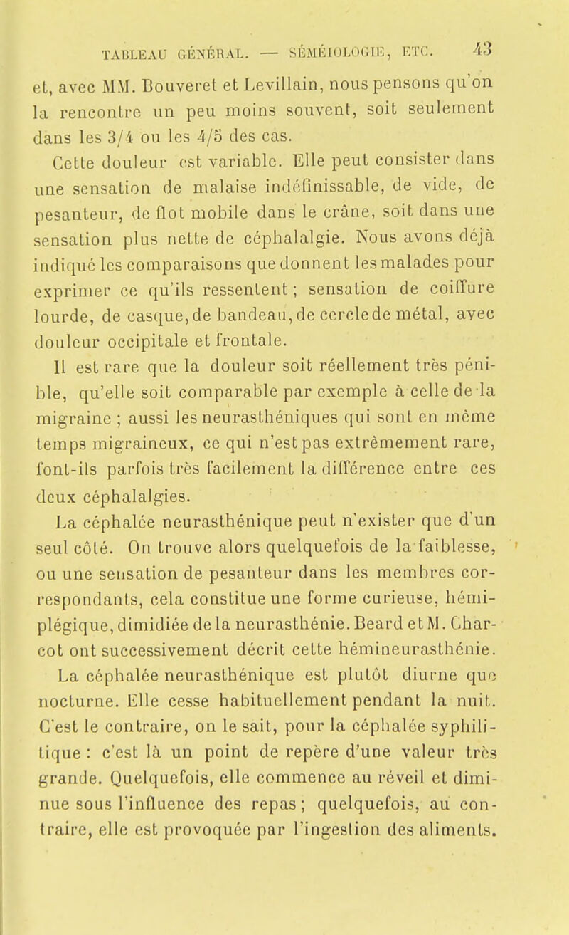 et, avec MM. Bouveret et Levillain, nous pensons qu'on la rencontre un peu moins souvent, soit seulement dans les 3/4 ou les 4/S des cas. Cette douleur est variable. Elle peut consister dans une sensation de malaise indéfinissable, de vide, de pesanteur, de flot mobile dans le crâne, soit dans une sensation plus nette de céphalalgie. Nous avons déjà indiqué les comparaisons que donnent les malades pour exprimer ce qu'ils ressentent ; sensation de coiffure lourde, de casque,de bandeau, de cerclede métal, avec douleur occipitale et frontale. Il est rare que la douleur soit réellement très péni- ble, qu'elle soit comparable par exemple à cellede la migraine ; aussi les neurasthéniques qui sont en même temps migraineux, ce qui n'est pas extrêmement rare, l'ont-ils parfois très facilement la différence entre ces deux céphalalgies. La céphalée neurasthénique peut n'exister que d'un seul côté. On trouve alors quelquefois de la faiblesse, ou une sensation de pesanteur dans les membres cor- respondants, cela constitue une forme curieuse, hémi- plégique, dimidiée delà neurasthénie. Beard et M. Char- cot ont successivement décrit cette hémineurasthcnie. La céphalée neurasthénique est plutôt diurne que nocturne. Elle cesse habituellement pendant la nuit. C'est le contraire, on le sait, pour la céphalée syphili- tique : c'est là un point de repère d'une valeur très grande. Quelquefois, elle commence au réveil et dimi- nue sous l'influence des repas; quelquefois, au con- traire, elle est provoquée par l'ingestion des aliments.