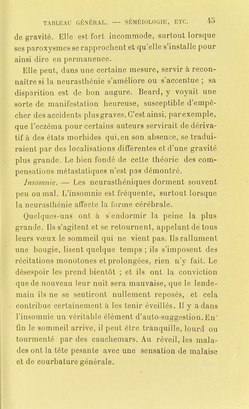 de gravité. Elle est fort incommode, surtout lorsque ses paroxysmes se rapprochent et qu'elle s'installe pour ainsi dire en permanence. Elle peut, dans une certaine mesure, servir à recon- naître si la neurasthénie s'améliore ou s'accentue ; sa disparition est de bon augure. Beard, y voyait une sorte de manifestation heureuse, susceptible d'empê- cher des accidents plus graves. C'est ainsi, parexemple, que l'eczéma pour certains auteurs servirait de dériva- tif à des états morbides qui,en son absence, se tradui- raient par des localisations différentes et d'une gravité plus grande. Le bien fondé de celte théorie des com- pensations métastatiques n'est pas démontré. Insomnie. — Les neurasthéniques dorment souvent peu ou mal. L'insomnie est fréquente, surtout lorsque la neurasthénie affecte la forme cérébrale. Quelques-uns ont à sendormir la peine la plus grande. Ils s'agitent et se retournent, appelant de tous leurs vœux le sommeil qui ne vient pas. Ils rallument une bougie, lisent quelque temps ; ils s'imposent des récitations monotones et prolongées, rien n'y fait. Le désespoir les prend bientôt ; et ils ont la conviction que de nouveau leur nuit sera mauvaise, que le lende- main ils ne se sentiront nullement reposés, et cela contribue certainement à les tenir éveillés. Il y a dans l'insomnie un véritable élément d'auto-suggestion. En' fin le sommeil arrive, il peut être tranquille, lourd ou tourmenté par des cauchemars. Au réveil, les mala- des ont la tête pesante avec une sensation de malaise et de courbature générale.