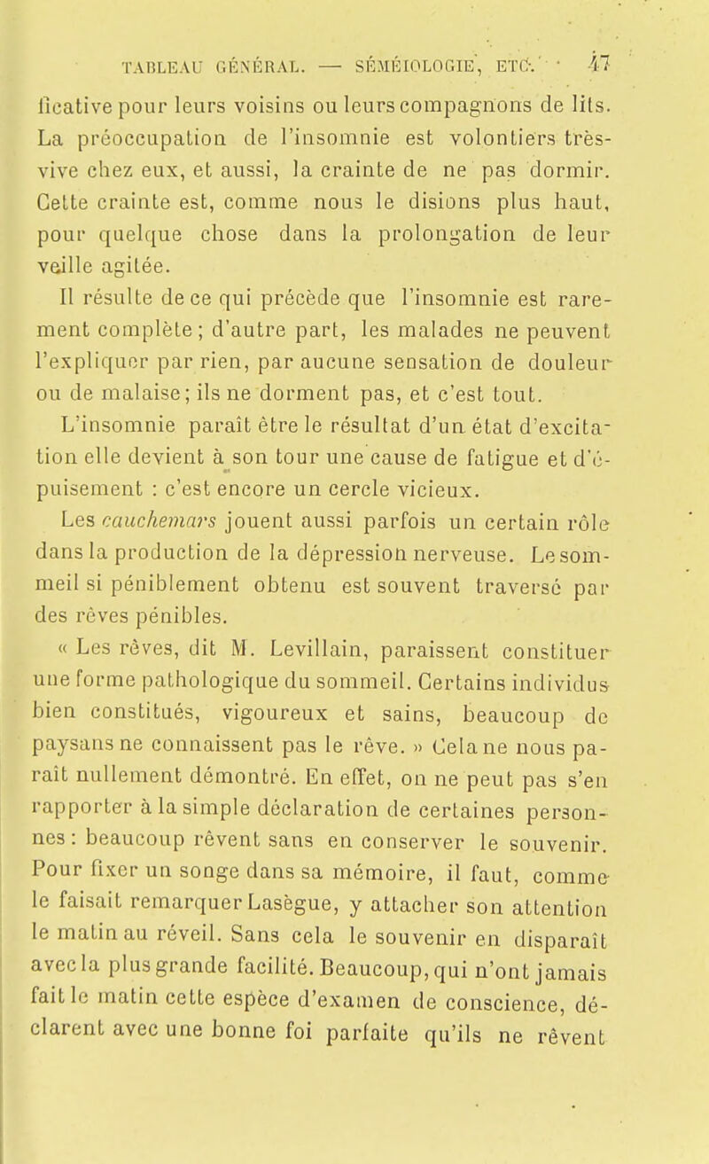 ficativepour leurs voisins ou leurs compagnons de lits. La préoccupation de l'insomnie est volontiers très- vive chez eux, et aussi, la crainte de ne pas dormir. Celte crainte est, comme nous le disions plus haut, pour quelque chose dans la prolongation de leur vaille agitée. Il résulte de ce qui précède que l'insomnie est rare- ment complète; d'autre part, les malades ne peuvent l'expliquer par rien, par aucune sensation de douleur ou de malaise; ils ne dorment pas, et c'est tout. L'insomnie paraît être le résultat d'un état d'excita- tion elle devient à^^son tour une cause de fatigue et d'é- puisement : c'est encore un cercle vicieux. Les cauchemars jouent aussi parfois un certain rôle dans la production de la dépression nerveuse. Le som- meil si péniblement obtenu est souvent traversé par des rêves pénibles. « Les rêves, dit M. Levillain, paraissent constituer une forme pathologique du sommeil. Certains individus bien constitués, vigoureux et sains, beaucoup de paysans ne connaissent pas le rêve. » Cela ne nous pa- raît nullement démontré. En effet, on ne peut pas s'en rapporter à la simple déclaration de certaines person- nes : beaucoup rêvent sans en conserver le souvenir. Pour fixer un songe dans sa mémoire, il faut, comme le faisait remarquer Lasègue, y attacher son attention le matin au réveil. Sans cela le souvenir en disparaît avec la plus grande facilité. Beaucoup, qui n'ont jamais faille matin cette espèce d'examen de conscience, dé- clarent avec une bonne foi parfaite qu'ils ne rêvent