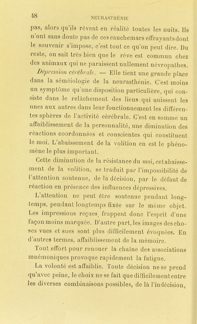 pas, alors qu'ils rêvent en réalité toutes les nuits. Ils n'ont sans doute pas de ces cauchemars effrayants dont le souvenir s'impose, c'est tout ce qu'on peut dire. Du reste, on sait très bien que le rêve est commun chez des animaux qui ne paraissent nullement névropathes. Dépression cérébrale. — Elle tient une grande place dans la séméiologie de la neurasthénie. C'est moins un symptôme qu'une disposition particulière, qui con- siste dans le relâchement des liens qui unissent les unes aux autres dans leur fonctionnement les différen- tes sphères de l'activité cérébrale. C'est en somme un affaiblissement de la personnalité, une diminution des réactions coordonnées et conscientes qui constituent le moi. L'abaissement de la vohtion en est le phéno- mène le plus important. Cette diminution de la résistance du ??zoi, cetabaisse- ment de la volition, se traduit par l'impossibilité de l'attention soutenue, de la décision, par le défaut de réaction en présence des influences dépressives. L'attention ne peut être soutenue pendant long- temps, pendant longtemps fixée sur le même objet. Les impressions reçues, frappent donc l'esprit d'une façon moins marquée. D'autre part, les images des cho- ses vues et sues sont plus difficilement évoquées. En d'autres termes, affaiblissement de la mémoire. Tout effort pour renouer la chaîne des associations mnémoniques provoque rapidement la fatigue. La volonté est affaiblie. Toute décision ne se prend qu'avec peine, le choix ne se fait que difficilement entre les diverses combinaisons possibles, de là l'indécision,