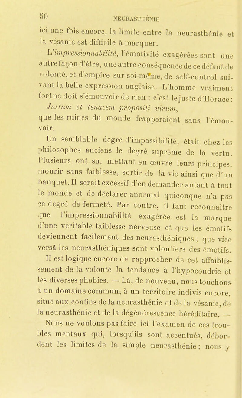 NEURASTJIKNIE ici une fois encore, la limite entre la neurasthénie et la vésanie est difficile à marquer. Vimpressionnabilité, l'émotivité exagérées sont une autre façon d'être, une autre conséquence de ce défaut de v olonté, et d'empire sur soi-méfme, de self-control sui- vant la belle expression anglaise. L'homme vraiment fort ne doit s'émouvoir de rien ; c'est le juste d'Horace: Justum et tenacem proposili virum, que les ruines du monde frapperaient sans rémou- voir. Un semblable degré d'impassibilité, était chez les philosophes anciens le degré suprême de la vertu. Plusieurs ont su, mettant en œuvre leurs principes, mourir sans faiblesse, sortir de la vie ainsi que d'un banquet. Il serait excessif d'en demander autant à tout le monde et de déclarer anormal quiconque n'a pas ^e degré de fermeté. Par contre, il faut reconnaître que l'impressionnabilité exagérée est la marque d'une véritable faiblesse nerveuse et que les émotifs deviennent facilement des neurasthéniques ; que vice versa les neurasthéniques sont volontiers des émotifs. Il est logique encore de rapprocher de cet affaiblis- sement de la volonté la tendance à l'hypocondrie et les diverses phobies. — Là, de nouveau, nous touchons à un domaine commun, à un territoire indivis encore, situé aux confins de la neurasthénie et de la vésanie, do la neurasthénie et de la dégénérescence héréditaire. Nous ne voulons pas faire ici l'examen de ces trou- bles mentaux qui, lorsqu'ils sont accentués, débor- dent les limites de la simple neurasthénie ; nous y