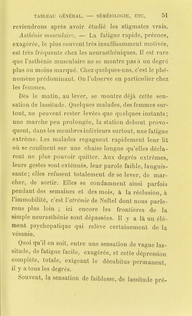 reviendrons après avoir étudié les stigmates vrais. Asthénie musculaire. — La fatigue rapide, précoce, exagérée, le plus souvent très insuffisamment motivée, est très fréquente chez les neurasthéniques. Il est rare que l'asthénie musculaire ne se montre pas à un degré plus ou moins marqué. Chez quelques-uns, c'est le phé- nomène prédominant. On l'observe en particulier chez les femmes. Dès le matin, au lever, se montre déjà cette sen- sation de lassitude. Quelques malades, des femmes sur- tout, ne peuvent rester levées que quelques instants; une marche peu prolongée, la station debout provo- quent, dans les membres inférieurs surtout, une fatigue extrême. Les malades regagnent rapidement leur lit où se confinent sur une chaise longue qu'elles décla- rent ne plus pouvoir quitter. Aux degrés extrêmes, leurs gestes sont exténués, leur parole faible, languis- sante; elles refusent totalement de se lever, de mar- cher, de sortir. Elles se condamnent ainsi parfois pendant des semaines et des mois, à la réclusion, à l'immobilité, c'est Vatrémie de Neftel dont nous parle- rons plus loin ; ici encore les frontières de la simple neurasthénie sont dépassées. Il .y a là un élé- ment psychopatiquo qui relève certainement de la vésanie. Quoi qu'il en soit, entre une sensation de vague las- situde, de fatigue facile, exagérée, et celte dépression complète, totale, exigeant le décubitus permanent, il y a tous les degrés. Souvent, la sensation de faiblesse, de lassitude pré-