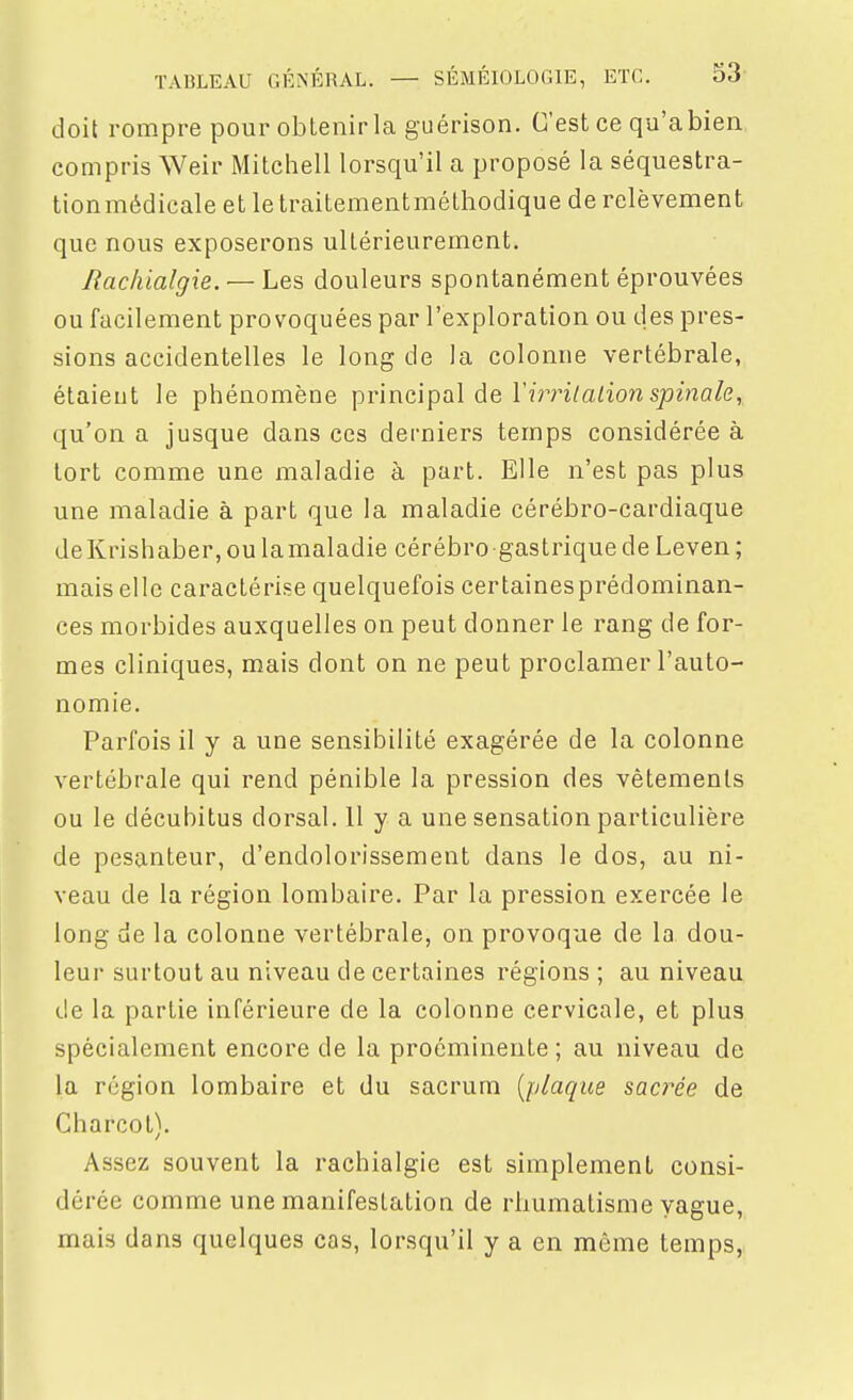 doit rompre pour obtenirla guérison. C'est ce qu'abien compris Weir Mitchell lorsqu'il a proposé la séquestra- tion médicale et le traitementméthodique de relèvement que nous exposerons ultérieurement. Rachialgie. — Les douleurs spontanément éprouvées ou facilement provoquées par l'exploration ou des pres- sions accidentelles le long de la colonne vertébrale, étaient le phénomène principal de Tîm/a/ion sjomofe, qu'on a jusque dans ces derniers temps considérée à tort comme une maladie à part. Elle n'est pas plus une maladie à part que la maladie cérébro-cardiaque deKrishaber, ou lamaladie cérébro gastrique de Leven ; mais elle caractérise quelquefois certaines prédominan- ces morbides auxquelles on peut donner le rang de for- mes cliniques, mais dont on ne peut proclamer l'auto- nomie. Parfois il y a une sensibilité exagérée de la colonne vertébrale qui rend pénible la pression des vêtements ou le décubitus dorsal. 11 y a une sensation particulière de pesanteur, d'endolorissement dans le dos, au ni- veau de la région lombaire. Par la pression exercée le long de la colonne vertébrale, on provoque de la dou- leur surtout au niveau de certaines régions ; au niveau de la partie inférieure de la colonne cervicale, et plus spécialement encore de la proéminente ; au niveau de la région lombaire et du sacrum [plaque saci^ée de Charcot). Assez souvent la rachialgie est simplement consi- dérée comme une manifestation de rhumatisme vague, mais dans quelques cas, lorsqu'il y a en même temps,