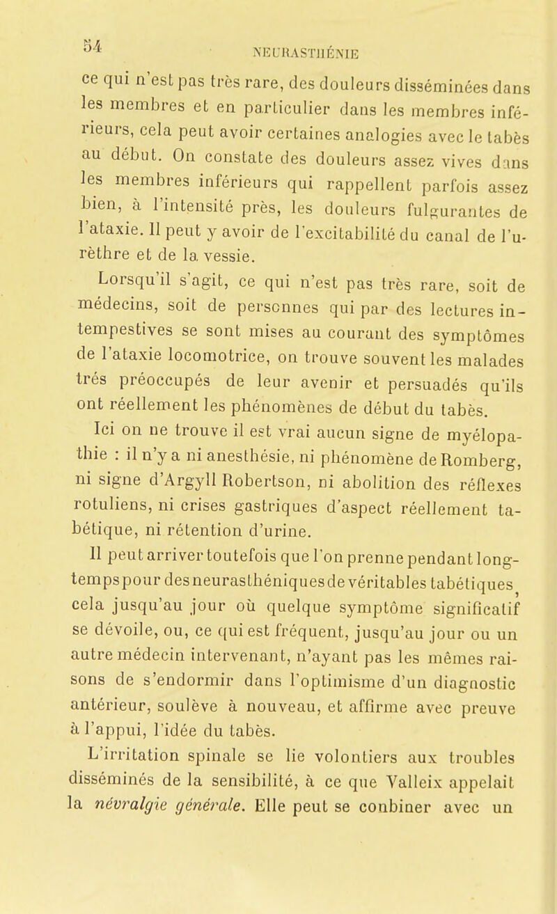 '^^^ NEUIIASTJIÉME ce qui n'est pas très rare, des douleurs disséminées dans les membres et en particulier dans les membres infé- rieurs, cela peut avoir certaines analogies avec le tabès au début. On constate des douleurs assez vives dans les membres inférieurs qui rappellent parfois assez bien, à l'intensité près, les douleurs fulgurantes de l'ataxie. 11 peut y avoir de l'excitabilité du canal de l'u- rèthre et de la vessie. Lorsqu'il s'agit, ce qui n'est pas très rare, soit de médecins, soit de personnes qui par des lectures in- tempestives se sont mises au courant des symptômes de l'ataxie locomotrice, on trouve souvent les malades très préoccupés de leur avenir et persuadés qu'ils ont réellement les phénomènes de début du tabès. Ici on ne trouve il est vrai aucun signe de myélopa- thie : il n'y a ni anesthésie, ni phénomène de Romberg, ni signe d'ArgylI Robertson, ni abolition des réflexes rotuliens, ni crises gastriques d'aspect réellement ta- bétique, ni rétention d'urine. Il peut arriver toutefois que l'on prenne pendant long- tempspourdesneurasthéniquesde véritables tabétiques cela jusqu'au jour où quelque symptôme significatif se dévoile, ou, ce qui est fréquent, jusqu'au jour ou un autre médecin intervenant, n'ayant pas les mêmes rai- sons de s'endormir dans l'optimisme d'un diagnostic antérieur, soulève à nouveau, et affirme avec preuve à l'appui, l'idée du tabès. L'irritation spinale se lie volontiers aux troubles disséminés de la sensibilité, à ce que Valleix appelait la néviMlgie générale. Elle peut se conbiner avec un