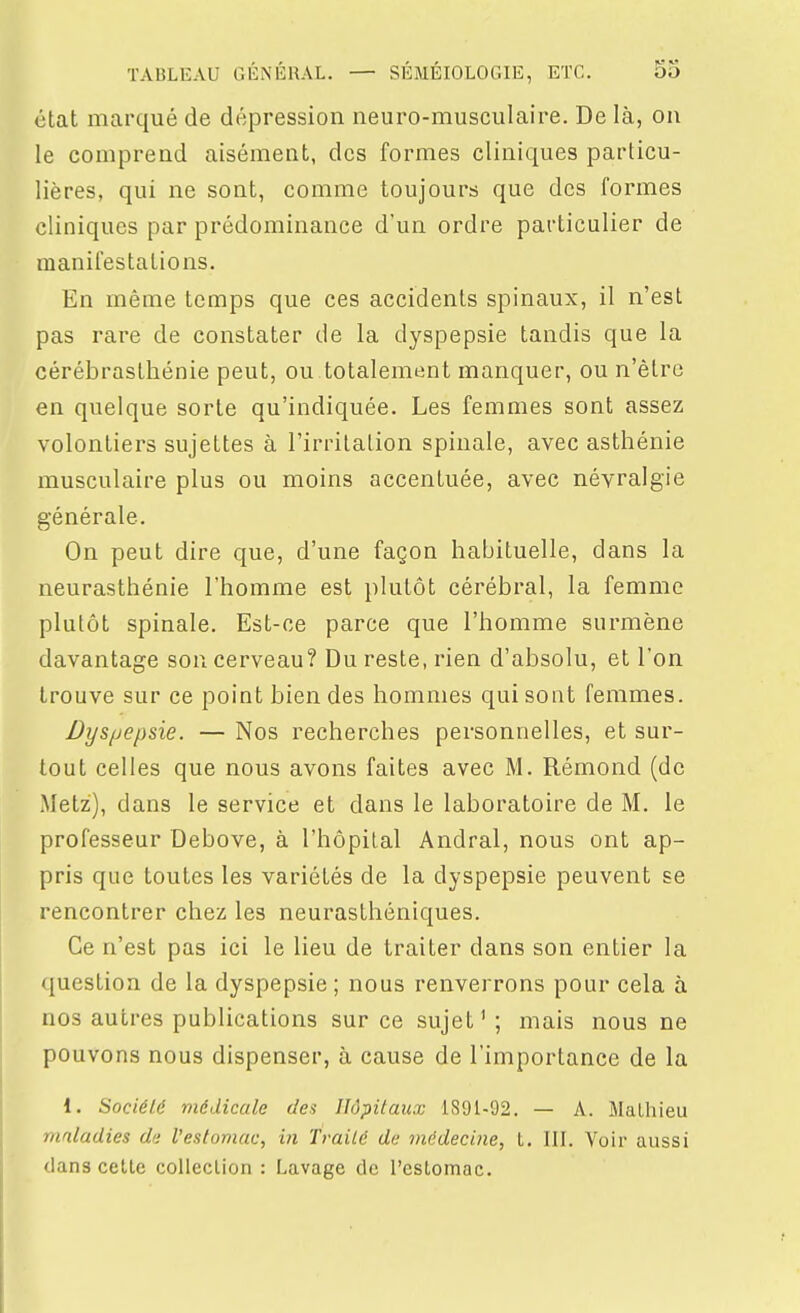 état marqué de dépression neuro-musculaire. De là, on le comprend aisément, des formes cliniques particu- lières, qui ne sont, comme toujours que des formes cliniques par prédominance d'un ordre particulier de manifestations. En même temps que ces accidents spinaux, il n'est pas rare de constater de la dyspepsie tandis que la cérébrasthénie peut, ou totalement manquer, ou n'être en quelque sorte qu'indiquée. Les femmes sont assez volontiers sujettes à l'irritation spinale, avec asthénie musculaire plus ou moins accentuée, avec névralgie générale. On peut dire que, d'une façon habituelle, dans la neurasthénie l'homme est plutôt cérébral, la femme plutôt spinale. Est-ce parce que l'homme surmène davantage sou cerveau? Du reste, rien d'absolu, et l'on trouve sur ce point bien des hommes qui sont femmes. Dyspepsie. — Nos recherches personnelles, et sur- tout celles que nous avons faites avec M. Rémond (de Metz), dans le service et dans le laboratoire de M. le professeur Debove, à l'hôpital Andral, nous ont ap- pris que toutes les variétés de la dyspepsie peuvent se rencontrer chez les neurasthéniques. Ce n'est pas ici le lieu de traiter dans son entier la question de la dyspepsie ; nous renverrons pour cela à nos autres publications sur ce sujet' ; mais nous ne pouvons nous dispenser, à cause de l'importance de la 1. Société médicale des Hôpitaux 1891-92. — A. Mathieu maladies de l'estomac, in Traité de médecine, l. III. Voir aussi dans cette coUeclion : Lavage de l'estomac.