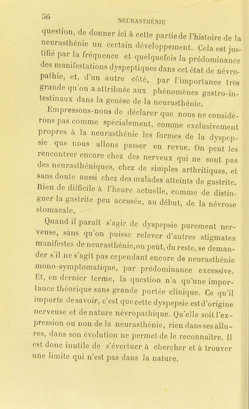 a us- . NEUHASTJJÉNiiî question, de donner ici à cette parliede l'Iiistoire de I neurasthénie un certain développement. Cela est jus- tifie par la fréquence et quelquefois la prédominance des manifestations dyspeptiques dans cet état de névro- pathie, et, d'un autre côté, par l'importance très grande qu'on a attribuée aux phénomènes gaslro-in- testinaux dans la genèse de la neurasthénie Empressons-nous de déclarer que nous ne considé- rons pas comme spécialement, comme exclusivement propres à la neurasthénie les formes de la dyspep sie que nous allons passer en revue. On peut les rencontrer encore chez des nerveux qui ne sont pas des neurasthéniques, chez de simples arthritiques et sans doute aussi chez des malades atteints de gastrite Rien de difficile à l'heure actuelle, comme de distin- guer la gastrite peu accusée, au début, de la névrose stomacale. Quand il paraît s'agir de dyspepsie purement ner- veuse, sans qu'on puisse relever d'autres stigmates manifestes de neurasthénie,on peut, du reste, se deman- der s'il ne s'agit pas cependant encore de neurasthénie mono-symptomatique, par prédominance excessive. Et, en dernier terme, la question n'a qu'une impor- tance théorique sans grande portée clinique. Ce qu'il importe de savoir, c'est que celle dyspepsie estd'origine nerveuse et dénature névropalhique. Qu'elle soit l'ex- pression ou non de la neurasthénie, rien dans ses allu- res, dans son évolution ne permet de le reconnaître. II est donc inutile de s'évertuer à chercher et à trouver une limite qui n'est pas dans la nature.