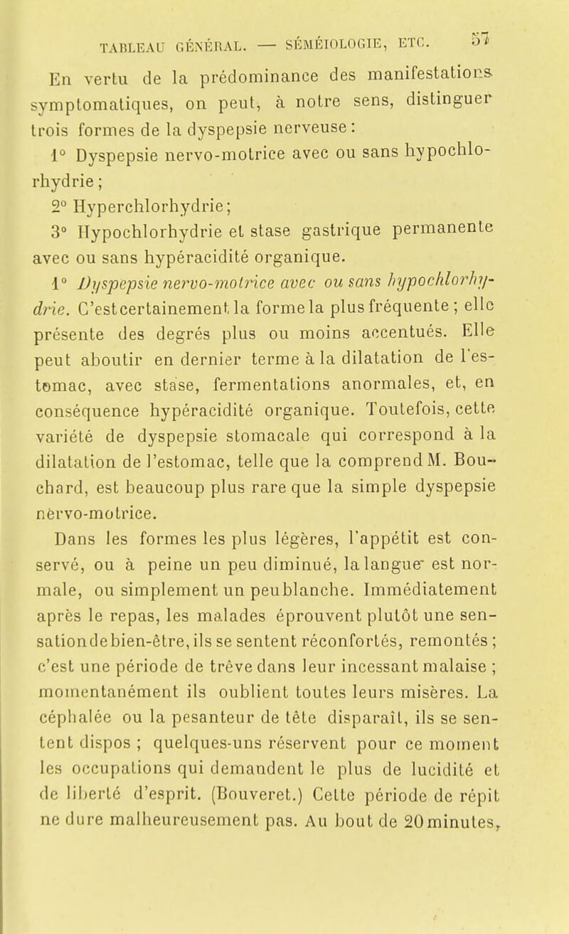 En vertu de la prédominance des manifestations symptomatiques, on peut, à notre sens, distinguer trois formes de la dyspepsie nerveuse : ■1° Dyspepsie nervo-molrice avec ou sans liypochlo- rhydrie; 2° Hyperclîlorhydrie; 3 Ilypochlorhydrie et stase gastrique permanente avec ou sans hypéracidité organique. 1° Dyspepsie nervo-molrice avec ou sans hypochlorlij/- drie. C'estcertainement la forme la plus fréquente ; elle présente des degrés plus ou moins accentués. Elle peut aboutir en dernier terme à la dilatation de l'es- tomac, avec stase, fermentations anormales, et, en conséquence hypéracidité organique. Toutefois, cette variété de dyspepsie stomacale qui correspond à la dilatation de l'estomac, telle que la comprend M. Bou- chard, est beaucoup plus rare que la simple dyspepsie nèrvo-motrice. Dans les formes les plus légères, l'appétit est con- servé, ou à peine un peu diminué, la langue' est nor- male, ou simplement un peublanche. Immédiatement après le repas, les malades éprouvent plutôt une sen- sationdebien-être, ils se sentent réconfortés, remontés ; c'est une période de trêve dans leur incessant malaise ; momentanément ils oublient toutes leurs misères. La céphalée ou la pesanteur de tête disparaît, ils se sen- tent dispos ; quelques-uns réservent pour ce moment les occupations qui demandent le plus de lucidité et de liberté d'esprit. (Bouveret.) Cette période de répit ne dure malheureusement pas. Au bout de SOminutes,
