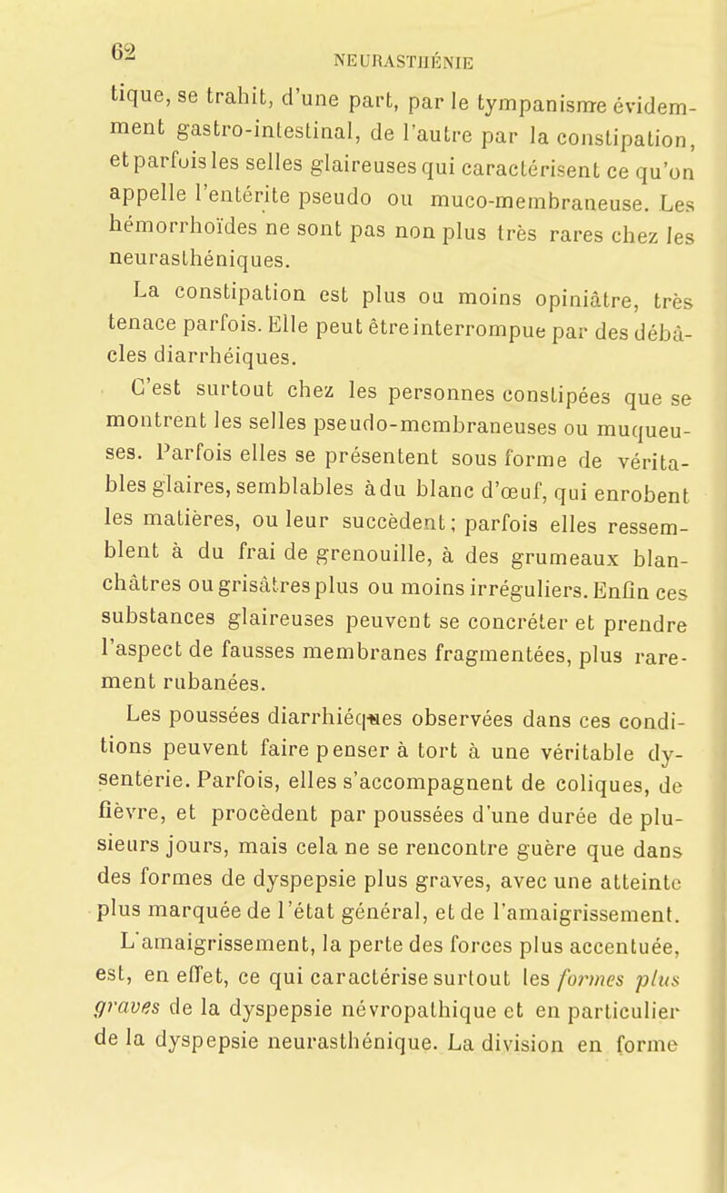 tique, se trahit, d'une part, par le tympanisnre évidem- ment gastro-inteslinal, de l'autre par la constipation, et parfois les selles glaireuses qui caractérisent ce qu'on appelle l'entérite pseudo ou muco-membraneuse. Les hémorrhoïdes ne sont pas non plus très rares chez les neurasthéniques. La constipation est plus ou moins opiniâtre, très tenace parfois. Elle peut être interrompue par des débâ- cles diarrhéiques. C'est surtout chez les personnes constipées que se montrent les selles pseudo-membraneuses ou muqueu- ses. Parfois elles se présentent sous forme de vérita- bles glaires, semblables àdu blanc d'œuf, qui enrobent les matières, ou leur succèdent; parfois elles ressem- blent à du frai de grenouille, à des grumeaux blan- châtres ou grisâtres plus ou moins irréguliers. Enfin ces substances glaireuses peuvent se concréter et prendre l'aspect de fausses membranes fragmentées, plus rare- ment rubanées. Les poussées diarrhiéq«es observées dans ces condi- tions peuvent faire penser à tort à une véritable dy- senterie. Parfois, elles s'accompagnent de coliques, de fièvre, et procèdent par poussées d'une durée de plu- sieurs jours, mais cela ne se rencontre guère que dans des formes de dyspepsie plus graves, avec une atteinte plus marquée de l'état général, et de l'amaigrissement. L'amaigrissement, la perte des forces plus accentuée, est, en effet, ce qui caractérise surtout les fo?vnes plus graves de la dyspepsie névropathique et en particulier delà dyspepsie neurasthénique. La division en forme