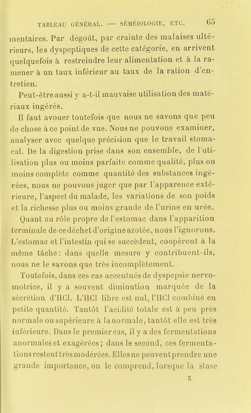 meiitaii-es. Par dégoût, par crainte des malaises ulté- rieurs, les dyspeptiques de cette catégorie, en arrivent quelquefois à restreindre leur alimentation et à la ra- mener à un taux inférieur au taux de la ration d'en- tretien. Peut-être aussi y a-t-il mauvaise utilisation des maté- riaux ingérés. Il faut avouer toutefois que nous ne savons que peu de chose à ce point de vue. Nous ne pouvons examiner, analyser avec quelque précision que le travail stoma- cal. De la digestion prise dans son ensemble, de l'uti- lisation plus ou moins parfaite comme qualité, plus ou moins complète comme quantité des substances ingé- rées, nous ne pouvons juger que par l'apparence exté- rieure, l'aspect du malade, les variations de son poids et la richesse plus ou moins grande de l'urine en urée. Quant au rôle propre de l'estomac dans l'apparition terminale de cedéchetd'origineazotée, nous l'ignorons. L'estomac et l'intestiai qui se succèdent, coopèrent à la même tâche: dans quelle mesure y contribuent-ils, nous ne le savons que très incomplètement. Toutefois, dans ces cas accentués de dyspepsie nervo- motrice, il y a souvent diminution marquée de la sécrétion d'HGl. L'IICl libre est nul, l'HCl combiné en petite quantité. Tantôt l'acidité totale est à peu près normale ousupérieure à lanormale, tantôt elle est très inférieure. Dans le premier cas, il y a des fermentations anormales et exagérées; dans le second, ces fermenta- tions restenttrèsmodérées. EUesne peuventprendre une grande importance, on le comprend, lorsque la stase s