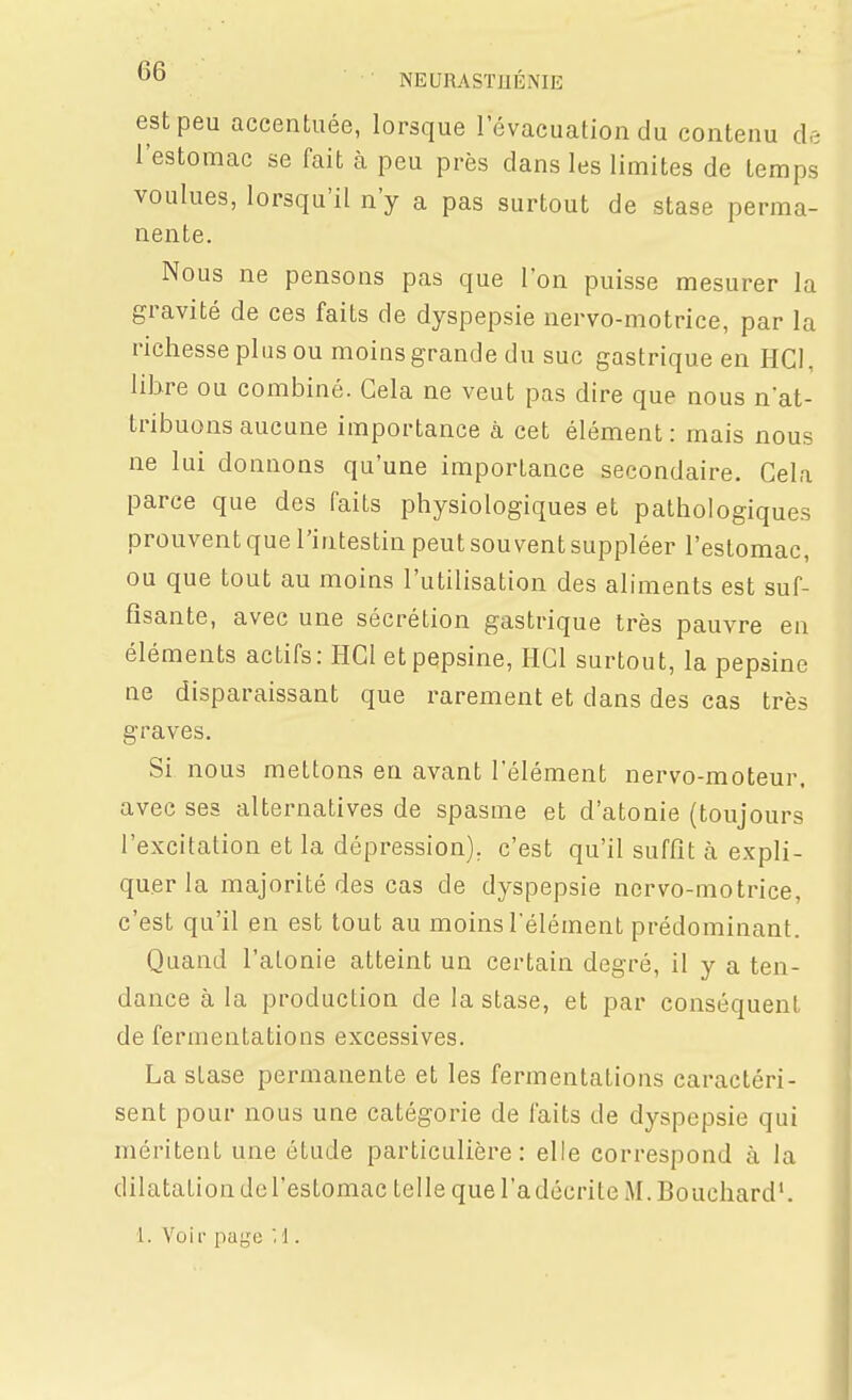 est peu accenLuée, lorsque l'évacuation du contenu de l'estomac se fait à peu près dans les limites de temps voulues, lorsqu'il n'y a pas surtout de stase perma- nente. Nous ne pensons pas que l'on puisse mesurer la gravité de ces faits de dyspepsie nervo-motrice, par la richesse plus ou moins grande du suc gastrique en HCl, lihre ou combiné. Gela ne veut pas dire que nous nat- tribuons aucune importance à cet élément : mais nous ne lui donnons qu'une importance secondaire. Cela parce que des faits physiologiques et pathologiques prouvent que l'intestin peut souvent suppléer l'estomac, ou que tout au moins l'utilisation des aliments est suf- fisante, avec une sécrétion gastrique très pauvre en éléments actifs: HGl et pepsine, HGl surtout, la pepsine ne disparaissant que rarement et dans des cas très graves. Si nous mettons en avant l'élément nervo-moteur, avec ses alternatives de spasme et d'atonie (toujours l'excitation et la dépression), c'est qu'il suffît à expli- quer la majorité des cas de dyspepsie nervo-motrice, c'est qu'il en est tout au moins l'élément prédominant. Quand l'atonie atteint un certain degré, il y a ten- dance à la production de la stase, et par conséquent de fermentations excessives. La stase permanente et les fermentations caractéri- sent pour nous une catégorie de faits de dyspepsie qui méritent une étude particulière: elle correspond à la dilatation de l'estomac telle que l'a décrite M. Bouchard'. 1. Voir page M .