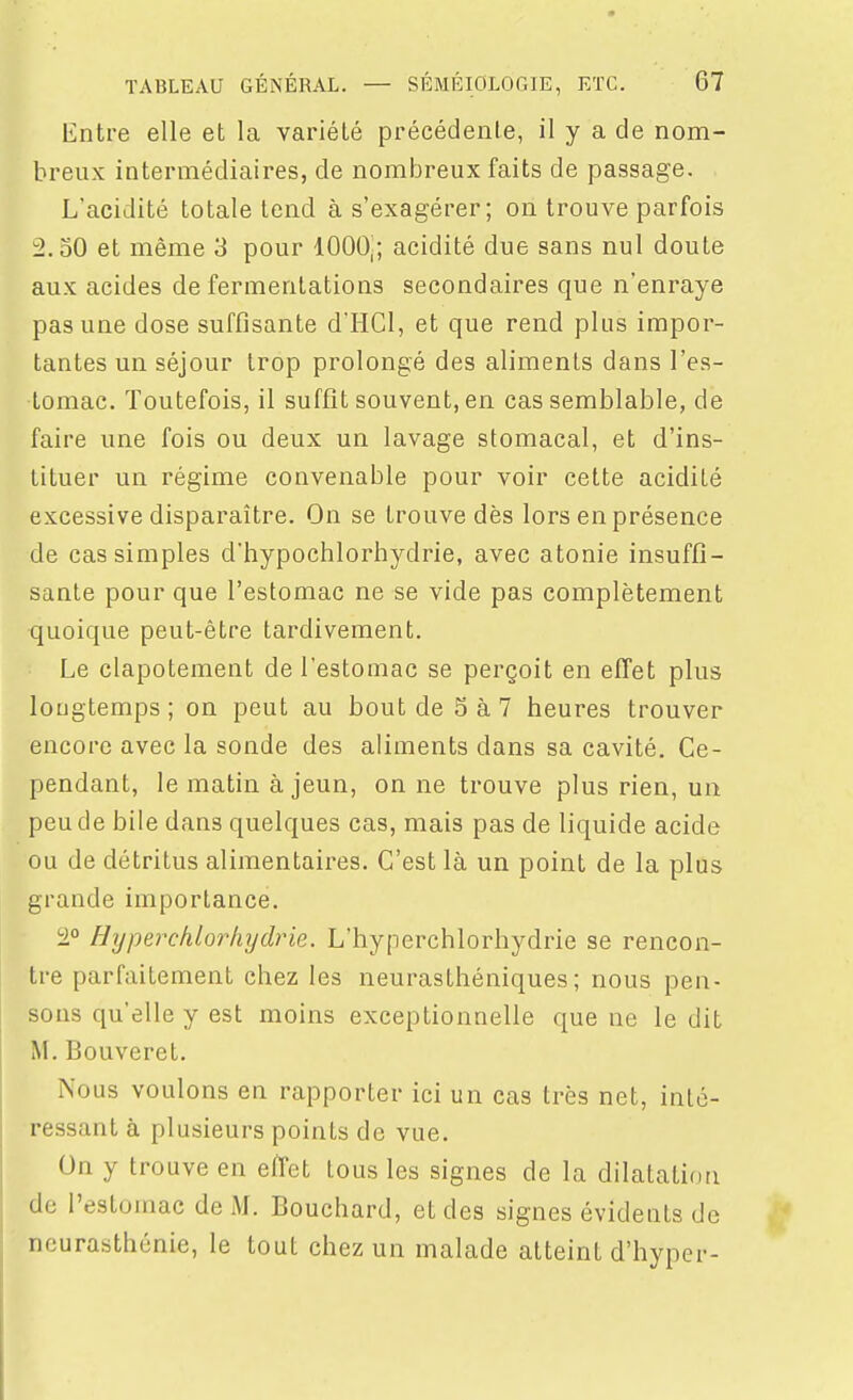 Entre elle et la variété précédente, il y a de nom- breux intermédiaires, de nombreux faits de passage. L'acidité totale tend à s'exagérer; on trouve parfois 2.30 et même 3 pour 1000|; acidité due sans nul doute aux acides de fermentations secondaires que n'enraye pas une dose suffisante d'HCl, et que rend plus impor- tantes un séjour trop prolongé des aliments dans l'es- tomac. Toutefois, il suffît souvent, en cas semblable, de faire une fois ou deux un lavage stomacal, et d'ins- tituer un régime convenable pour voir cette acidité excessive disparaître. On se trouve dès lors en présence de cas simples d'hypochlorhydrie, avec atonie insuffi- sante pour que l'estomac ne se vide pas complètement quoique peut-être tardivement. Le clapotement de l'estomac se perçoit en effet plus longtemps; on peut au bout de 5 à 7 heures trouver encore avec la sonde des aliments dans sa cavité. Ce- pendant, le matin à jeun, on ne trouve plus rien, un peu de bile dans quelques cas, mais pas de liquide acide ou de détritus alimentaires. C'est là un point de la plus grande importance. '■2° Hyperchlorhydrie. L'hyperchlorhydrie se rencon- tre parfaitement chez les neurasthéniques; nous pen- sons qu'elle y est moins exceptionnelle que ne le dit M. Bouveret. Nous voulons en rapporter ici un cas très net, inté- ressant à plusieurs points de vue. On y trouve en effet tous les signes de la dilatation de l'estomac de M. Bouchard, et des signes évidents de neurasthénie, le tout chez un malade atteint d'hyper-