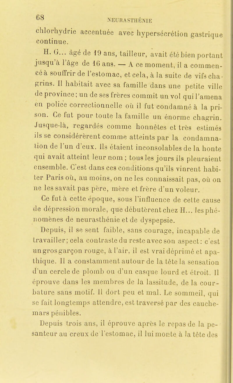 chlorhydrie accentuée avec hypersécrétion gastrique continue. H. G... âgé de 19 ans, tailleur, avait été bien portant jusqu'à l'âge de 16 ans. — A ce moment, il a commen- céà souffrir de l'estomac, et cela, à la suite de vifs cha- grins. Il habitait avec sa famille dans une petite ville de province; un de ses frères commit un vol qui l'amena en police correctionnelle où il fut condamné à la pri- son. Ce fut pour toute la famille un énorme chagrin. Jusque-là, regardés comme honnêtes et très estimés ils se considérèrent comme atteints par la condamna- lion de l'un d'eux. Ils étaient inconsolables de la honte qui avait atteint leur nom ; tous les jours ils pleuraient ensemble. C'est dans ces conditions qu'ils vinrent habi- ter Paris où, au moins, on ne les connaissait pas, où on ne les savait pas père, mère et frère d'un voleur. Ce fut à cette époque, sous l'influence de celte cause de dépression morale, que débutèrent chez H... les phé- nomènes de neurasthénie et de dyspepsie. Depuis, il se sent faible, sans courage, incapable de travailler; cela contraste du reste avec son aspect: c'est ungrosgarçon rouge, à l'air, il est vrai déprimé et apa- thique. Il a constamment autour de la tête la sensation d'un cercle de plomb ou d'un casque lourd et étroit. Il éprouve dans les membres de la lassitude, de la cour- bature sans motif. Il dort peu et m-al. Le sommeil, qui se fait longtemps attendre, est traversé par des cauche- mars pénibles. Depuis trois ans, il éprouve après le repas de la pe- santeur au creux de l'estomac, il lui monte à la tête des