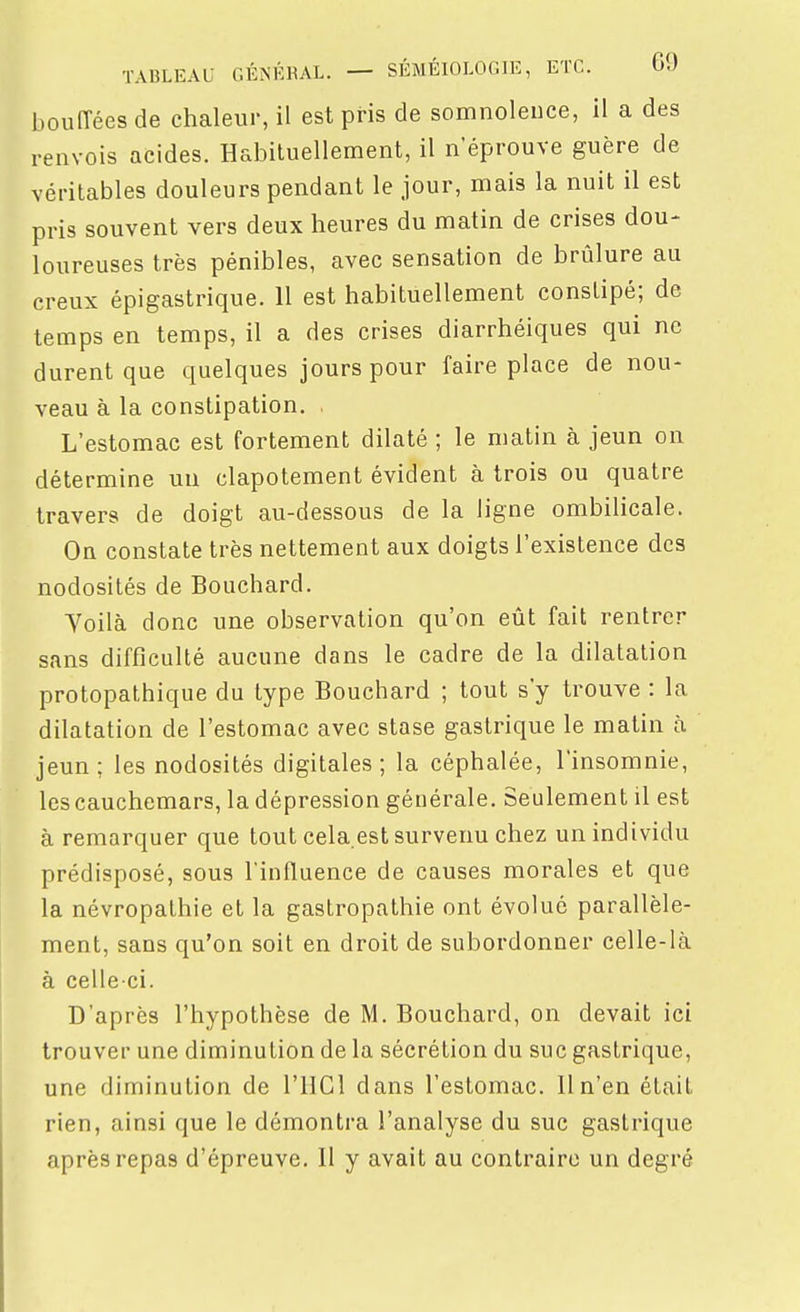 bouiïées de chaleur, il est pris de somnolence, il a des renvois acides. Habituellement, il n'éprouve guère de véritables douleurs pendant le jour, mais la nuit il est pris souvent vers deux heures du matin de crises dou- loureuses très pénibles, avec sensation de brûlure au creux épigastrique. 11 est habituellement constipé; de temps en temps, il a des crises diarrhéiques qui ne durent que quelques jours pour faire place de nou- veau à la constipation. . L'estomac est fortement dilaté ; le matin à jeun on détermine un clapotement évident à trois ou quatre travers de doigt au-dessous de la ligne ombilicale. On constate très nettement aux doigts l'existence des nodosités de Bouchard. Yoilà donc une observation qu'on eût fait rentrer sans difficulté aucune dans le cadre de la dilatation protopathique du type Bouchard ; tout s'y trouve : la dilatation de l'estomac avec stase gastrique le matin à jeun; les nodosités digitales; la céphalée, l'insomnie, les cauchemars, la dépression générale. Seulement il est à remarquer que tout cela.est survenu chez un individu prédisposé, sous l'influence de causes morales et que la névropathie et la gastropathie ont évolué parallèle- ment, sans qu'on soit en droit de subordonner celle-là à celle-ci. D'après l'hypothèse de M. Bouchard, on devait ici trouver une diminution de la sécrétion du suc gastrique, une diminution de l'HCl dans l'estomac. 11 n'en était rien, ainsi que le démontra l'analyse du suc gastrique après repas d'épreuve. Il y avait au contraire un degré