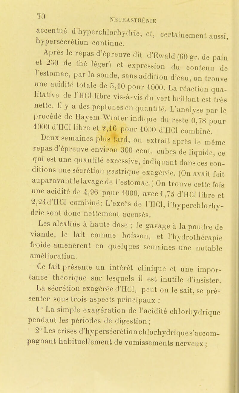 accentué d hyperchlorhydrie, el, certainement aussi hypersécrétion continue. Après le repas d'épreuve dit d'Ewald (60 gr. de pain et 230 de thé léger) et expression du contenu de i estomac, par la sonde, sans addition d'eau, on trouve une acidité totale de 5,10 pour 1000. La réaction qua- litative de l'HCI libre vis-à-vis du vert brillant est très nette. Il y a des peptones en quantité. L'analyse par le procédé de Hayem-Winter indique du reste 0,78 pour 1000 d'IICI libre et 2,16 pour lOéJO d'HCl combiné. Deux semaines plus tard, on extrait après le même repas d'épreuve environ 300 cent, cubes de liquide, ce qui est une quantité excessive, indiquant dans ces con- ditions une sécrétion gastrique exagérée. (On avait fait auparavant le lavage de l'estomac.) On trouve cette fois une acidité de 4,96 pour 1000, avec 1,7S d'HCl libre et 2,24d'IICl combiné: L'excès de l'HGl, l'hyperchlorhy- drie sont donc nettement accusés. Les alcalins à haute dose ; le gavage à la poudre de viande, le lait comme boisson, et l'hydrothérapie froide amenèrent en quelques semaines une notable amélioration. Ce fait présente un intérêt clinique et une impor- tance théorique sur lesquels il est inutile d'insister. La sécrétion exagérée d HCl, peut on le sait, se pré- senter sous trois aspects principaux : 1° La simple exagération de l'acidité chlorhydrique pendant les périodes de digestion; 2° Les crises d'hypersécrétionchlorhydriques'accom- pagnant habituellement de vomissements nerveux ;