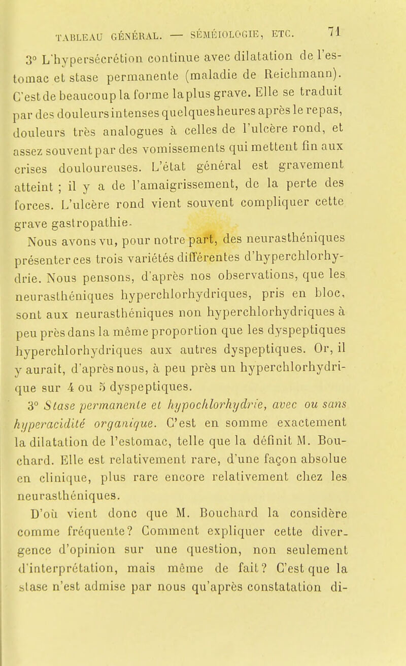 3° Lhypersécrétion continue avec dilatation de l'es- tomac et stase permanente (maladie de Reichmann). C'eslde beaucoup la forme laplus grave. Elle se traduit par des douleurs intenses quelques heures après le repas, douleurs très analogues à celles de l'ulcère rond, et assez souvent par des vomissements qui mettent fin aux crises douloureuses. L'état général est gravement atteint ; il y a de l'amaigrissement, de la perte des forces. L'ulcère rond vient souvent compliquer cette grave gastropathie. Nous avons vu, pour notre part, des neurasthéniques présenter ces trois variétés différentes d'hyperchlorhy- drie. Nous pensons, d'après nos observations, que les neurasthéniques hyperchlorhydriques, pris en bloc, sont aux neurasthéniques non hyperchlorhydriques à peu près dans la même proportion que les dyspeptiques hyperchlorhydriques aux autres dyspeptiques. Or, il y aurait, d'après nous, à peu près un hyperchlorhydri- que sur 4 ou o dyspeptiques. 3° Stase permanenLe el kypoctdorhydrie, avec ou sans hyperacidllé organique. C'est en somme exactement la dilatation de l'estomac, telle que la définit M. Bou- chard. Elle est relativement rare, d'une façon absolue en clinique, plus rare encore relativement chez les neurasthéniques. D'où vient donc que M. Bouchard la considère comme fréquente? Gomment expliquer cette diver- gence d'opinion sur une question, non seulement d'interprétation, mais même de fait? C'est que la stase n'est admise par nous qu'après constatation di-