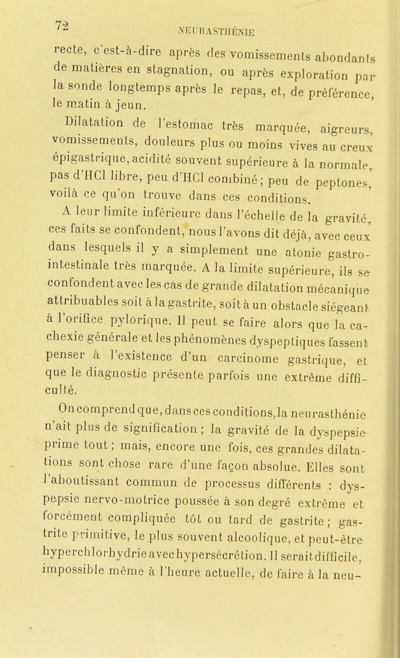 ■•ecte, c-est-à-dire après des vomissements abondani de matières en stagnation, ou après exploration pai la sonde longtemps après le repas, et, de préférence le m.atin à jeun. Dilatation de l'estomac très marquée, aigreurs, vomissements, douleurs plus ou moins vives au creux épigastrique, acidité souvent supérieure à la normale pas d'HCl libre, peu d'HCl combiné ; peu de peptones' voilà ce qu'on trouve dans ces conditions. A leur limite inférieure dans l'échelle de la gravite, ces faits se confondent, nous l'avons dit déjà, avec ceux' dans lesquels il y a simplement une atonie gastro- intestinale très marquée. A la limite supérieure, ils se confondent avec les cas de grande dilatation mécanique attribuables soit à la gastrite, soit à un obstacle siégeant à l'orifice pylorique. Il peut se faire alors que la ca- chexie générale et les phénomènes dyspeptiques fassent penser à l'existence d'un carcinome gastrique, et que le diagnostic présente parfois une extrême diffi- culté. On comprend que, dans ces conditions,la neurasthénie n'ait plus de signification; la gravité de la dyspepsie prime tout ; mais, encore une fois, ces grandes dilata- tions sont chose rare d'une façon absolue. Elles sont l'aboutissant commun de processus différents : dys- pepsie nervo-motrice poussée à son degré extrême et forcément compliquée tôt ou lard de gastrite ; gas- trite primitive, le plus souvent alcoolique, et peut-être hyperchlorhydrieavechypersécrétion. 11 seraitdifficile, impossible même à l'heure actuelle, de faire à la neu-