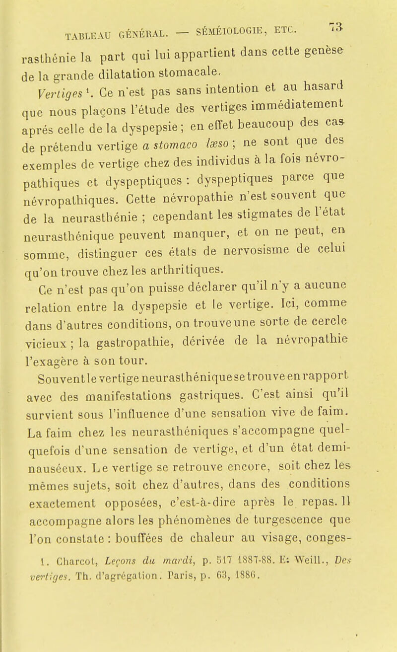 raslhénie la part qui lui appartient dans cette genèse de la grande dilatation stomacale. Vertiges K Ce n'est pas sans intention et au hasard que nous plaçons l'étude des vertiges immédiatement après celle de la dyspepsie; en effet beaucoup des ca^ de prétendu vertige a stomaco lœso ; ne sont que des exemples de vertige chez des individus à la fois névro- pathiques et dyspeptiques : dyspeptiques parce que névropathiques. Cette névropathie n'est souvent que de la neurasthénie ; cependant les stigmates de l'état neurasthénique peuvent manquer, et on ne peut, en somme, distinguer ces états de nervosisme de celui qu'on trouve chez les arthritiques. Ce n'est pas qu'on puisse déclarer qu'il n'y a aucune relation entre la dyspepsie et le vertige. Ici, comme dans d'autres conditions, on trouve une sorte de cercle vicieux ; la gastropathie, dérivée de la névropathie l'exagère à son tour. Souventle vertige neurasthéniquesetrouve en rapport avec des manifestations gastriques. C'est ainsi qu'il survient sous l'influence d'une sensation vive de faim. La faim chez les neurasthéniques s'accompagne quel- quefois d'une sensation de vertige, et d'un état demi- nauséeux. Le vertige se retrouve encore, soit chez les mêmes sujets, soit chez d'autres, dans des conditions exactement opposées, c'est-à-dire après le repas. 11 accompagne alors les phénomènes de turgescence que l'on constate : bouffées de chaleur au visage, conges- 1. Charcol, Leçons du mardi, p. '611 1887-88. V/. Weill., De.v vertiges. Th. d'agrégalion. Taris, p. 63, i88(i.