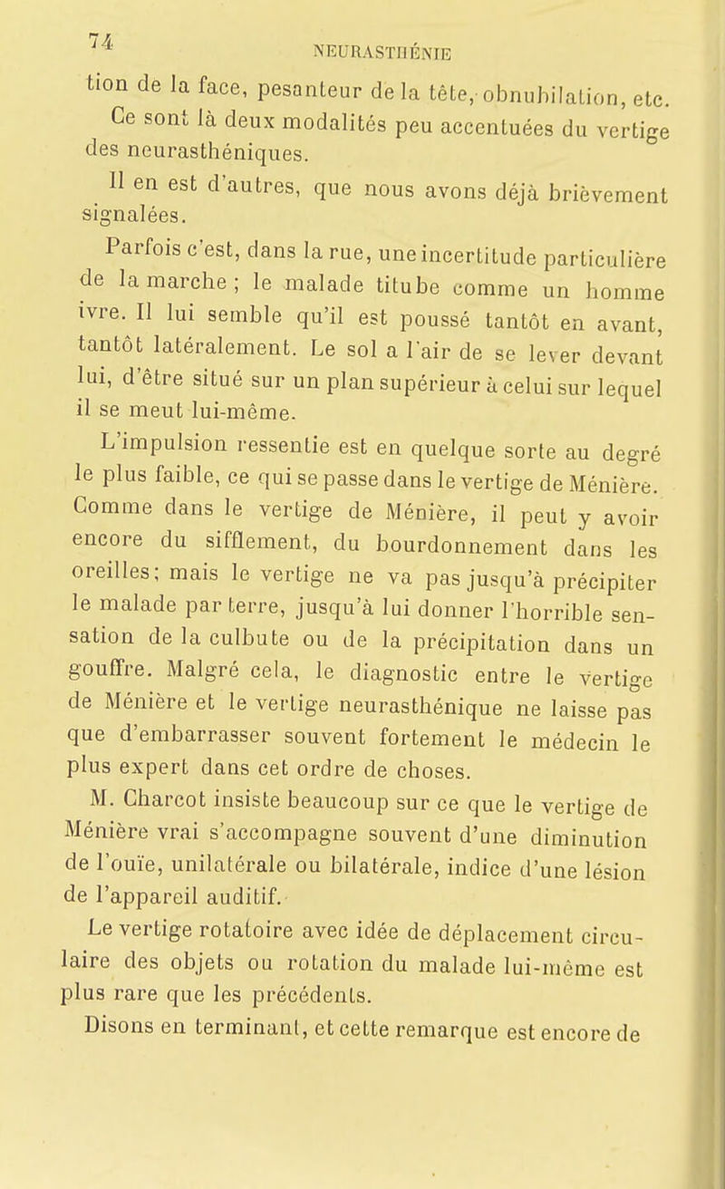 tion dé la face, pesanteur de la tête, obnubilaLion, etc. Ce sont là deux modalités peu accentuées du vertige des neurasthéniques. 11 en est d'autres, que nous avons déjà brièvement signalées. Parfois c'est, dans la rue, une incertitude particulière de la marche; le malade titube comme un homme ivre. Il lui semble qu'il est poussé tantôt en avant, tantôt latéralement. Le sol a l'air de se lever devant lui, d'être situé sur un plan supérieur à celui sur lequel il se meut lui-même. L'impulsion ressentie est en quelque sorte au degré le plus faible, ce qui se passe dans le vertige de Ménière. Gomme dans le vertige de Ménière, il peut y avoir encore du sifflement, du bourdonnement dans les oreilles; mais le vertige ne va pas jusqu'à précipiter le malade par terre, jusqu'à lui donner l'horrible sen- sation de la culbute ou de la précipitation dans un gouffre. Malgré cela, le diagnostic entre le vertige de Ménière et le vertige neurasthénique ne laisse pas que d'embarrasser souvent fortement le médecin le plus expert dans cet ordre de choses. M. Cliarcot insiste beaucoup sur ce que le vertige de Ménière vrai s'accompagne souvent d'une diminution de l'ouïe, unilatérale ou bilatérale, indice d'une lésion de l'appareil auditif. Le vertige rotatoire avec idée de déplacement circu- laire des objets ou rotation du malade lui-même est plus rare que les précédents. Disons en terminant, et cette remarque est encore de