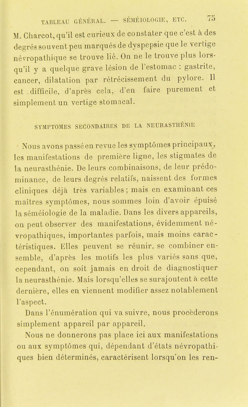 M. Charcot, qu'il est curieux de constater que c'est à des degrés souvent peu marqués de dyspepsie que le vertige névropatliique se trouve lié. On ne le trouve plus lors- qu'il y a quelque grave lésion de l'estomac : gastrite, cancer, dilatation par rétrécissement du pylore. Il est .difficile, d'après cela, d'en faire purement et simplement un vertige stomacal. SYMPTOMES SECONDAIRES DE LA NEURASTHÉNIE Nous avons passé en revue les symptômes principaux , les manifestations de première ligne, les stigmates de la neurasthénie. De leurs combinaisons, de leur prédo- minance, de leurs degrés relatifs, naissent des formes cliniques déjà très variables; mais en examinant ces maîtres symptômes, nous sommes loin d'avoir épuisé laséméiologie de la maladie. Dans les divers appareils, on peut observer des manifestations, évidemment né- vropathiques, importantes parfois, mais moins carac- téristiques. Elles peuvent se réunir, se combiner en- semble, d'après les motifs les plus variés sans que, cependant, on soit jamais en droit de diagnostiquer la neurasthénie. Mais lorsqu'elles se surajoutent à cette dernière, elles en viennent modifier assez notablement l'aspect. Dans l'énumération qui va suivre, nous procéderons simplement appareil par appareil. Nous ne donnerons pas place ici aux manifestations ou aux symptômes qui, dépendant d'états névropathi- ques bien déterminés, caractérisent lorsqu'on les ren-