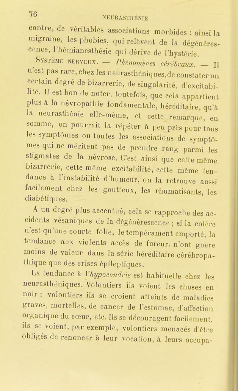 contre, de véritables associations morbides : ainsi la migraine, les phobies, qui relèvent de la dégénères- cence, l'hémianesthésie qui dérive de l'hystérie. Système nerveux. - l'hénomhnes cérébraux. — Il n'est pas rare, chez les neurasthéniques,de constater un certain degré de bizarrerie, de singularité, d'excilabi- lite. Il est bon de noter, toutefois, que cela appartient plus a la névropathie fondamentale, héréditaire, qu'à la neurasthénie elle-même, et cette remarque, en somme, on pourrait la répéter à peu près pour tous les symptômes ou toutes les associations de symptô- mes qui ne méritent pas de prendre rang parmi les stigmates de la névrose. C'est ainsi que cette même bizarrerie, cette même excitabilité, cette même ten- dance à l'instabilité d'humeur, on la retrouve aussi facilement chez les goutteux, les rhumatisants, les diabétiques. A un degré plus accentué, cela se rapproche des ac- cidents vésaniques de la dégénérescence ; si la colère n'est qu'une courte folie, le tempérament emporté, la tendance aux violents accès de fureur, n'ont guère moins de valeur dans la série héréditaire cérébropa- thique que des crises épileptiques. La tendance à Vhjpocnndrie est habituelle chez les neurasthéniques. Volontiers ils voient les choses en noir ; volontiers ils se croient atteints de maladies graves, mortelles, de cancer de l'estomac, d allection organique du cœur, etc. Ils se découragent facilement, ils se voient, par exemple, volontiers menacés d'être obligés de renoncer à leur vocation, à leurs occupa-