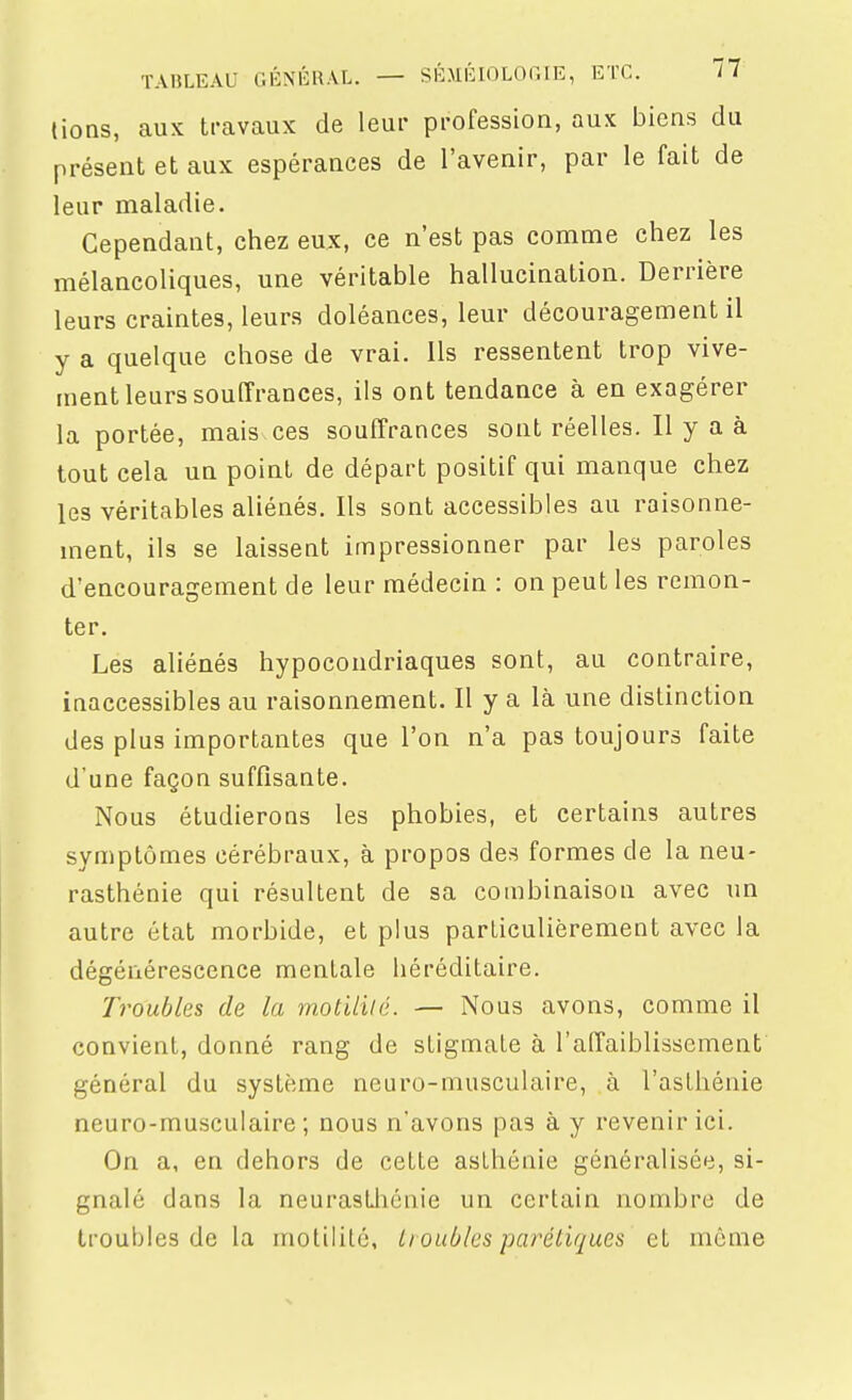 lions, aux travaux de leur profession, aux biens du présent et aux espérances de l'avenir, par le fait de leur maladie. Cependant, chez eux, ce n'est pas comme chez les mélancoliques, une véritable hallucination. Derrière leurs craintes, leurs doléances, leur découragement il y a quelque chose de vrai. Ils ressentent trop vive- ment leurs souffrances, ils ont tendance à en exagérer la portée, mais ces souffrances sont réelles. Il y a à tout cela un point de départ positif qui manque chez les véritables aliénés. Ils sont accessibles au raisonne- ment, ils se laissent impressionner par les paroles d'encouragement de leur médecin : on peut les remon- ter. Les aliénés hypocondriaques sont, au contraire, inaccessibles au raisonnement. Il y a là une distinction des plus importantes que l'on n'a pas toujours faite d'une façon suffisante. Nous étudierons les phobies, et certains autres symptômes cérébraux, à propos des formes de la neu- rasthénie qui résultent de sa combinaison avec un autre état morbide, et plus particulièrement avec la dégénérescence mentale héréditaire. Troubles de la motililé. — Nous avons, comme il convient, donné rang de stigmate à l'affaiblissement général du système neuro-musculaire, à l'asthénie neuro-musculaire; nous n'avons pas à y revenir ici. On a, en dehors de cette asthénie généralisée, si- gnalé dans la neurasthénie un certain nombre de troubles de la motililé, Lt oublcs parétiques et même