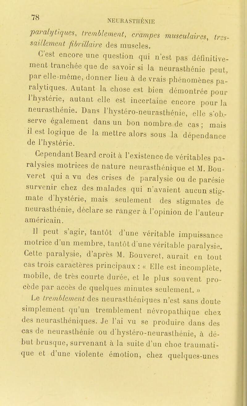 paralytiques, Iremblement, crampes musculaires, tres- saillement fibrillaire des muscles. C'est encore une question qui n'est pas définitive- ment trancliée que de savoir si la neurasthénie peut, par elle-même, donner lieu à de vrais phénomènes pa- ralytiques. Autant la chose est bien démontrée pour l'hystérie, autant elle est incertaine encore pour la neurasthénie. Dans l'hystéro-neurasthénie, elle sob.- serve également dans un bon nombre de cas ; mais il est logique de la mettre alors sous la dépendance de l'hystérie. Cependant Beard croit à l'existence de véritables pa- ralysies motrices de nature neurasthénique el M. Bou- veret qui a vu des crises de paralysie ou de parésie survenir chez des malades qui n'avaient aucun stig- mate d'hystérie, mais seulement des stigmates de neurasthénie, déclare se ranger à l'opinion de l'auteur américain. 11 peut s'agir, tantôt d'une véritable impuissance motrice d'un membre, tantôt d'une véritable paralysie. Cette paralysie, d'après M. Bouveret, aurait en tout cas trois caractères principaux : « Elle est incomplète, mobile, de très courte durée, et le plus souvent pro- cède par accès de quelques minutes seulement. » Le Iremblement des neurasthéniques n'est sans doute simplement qu'un tremblement névropathique chez des neurasthéniques. Je l'ai vu se produire dans des cas de neurasthénie ou d'hystéro-neuraslhénie, à dé- but brusque, survenant à la suite d'un choc trauinati- que et d'une violente émotion, chez quelques-unes