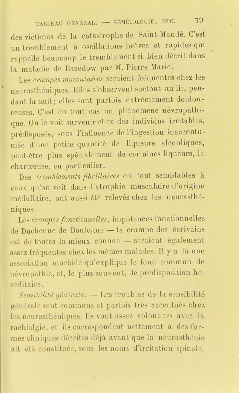 des victimes de la catastrophe de Saint-Mandé. C'est un tremblement à oscillations brèves et rapides qui rappelle beaucoup le tremblement si bien décrit dans la maladie de Basedow par M. Pierre Marie. Les crampes musculaires seraient fréquentes chez les neurasthéniques. Elles s'observent surtout au lit, pen- dant la nuit; elles sont parfois extrêmement doulou- reuses. C'est en tout cas un phénomène névropathi- que. On le voit survenir chez des individus irritables, prédisposés, sous l'influence de l'ingestion inaccoutu- mée d'une petite quantité de liqueurs alcooliques, peut-être plus spécialement de certaines liqueurs, la chartreuse, en particulier. Des tremblements fibrillaires en tout semblables à ceux qu'on voit dans l'atrophie musculaire d'origine médullaire, ont aussi été relevés chez les neurasthé- niques. Les crampes fonctionnelles, impotences fonctionnelles de Duchenne de Boulogne — la crampe des écrivains est de toutes la mieux connue — seraient également assez fréquentes chez les mêmes malades. Il y a là une association morbide qu'explique le fond commun de névropathie, et, le plus souvent, de prédisposition hé- réditaire. Sensibilité générale. — Les troubles de la sensibilité générale sont communs et parfois très accentués chez les neurasthéniques. Ils vont assez volontiers avec la rachialgie, et ils correspondent nettement à. des for- mes cliniques décrites déjà avant que la neurasthénie ait été constituée, sous les noms d'irritation spinale.